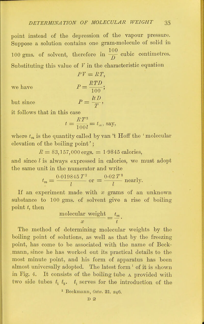 point instead of the depression of the vapour pressure. Suppose a solution contains one gram-molecule of solid in . 100 , . ^. , 100 gms. of solvent, therefore m cubic centimetres. Substituting this value of V in the characteristic equation PV - RT, RTD we have P = but since P = 100 ' UD it follows that in this case ^=100^ = ^'^' where t.^ is the quantity called by van't Hoff the ' molecular elevation of the boiling point'; R = 83,157,000 ergs. = 1-9845 calories, and since I is always expressed in calories, we must adopt the same unit in the numerator and write 0-0198457' 0-02^2 = J or = — nearly. If an experiment made with x grams of an unknown substance to 100 gms. of solvent give a rise of boiling point t, then molecular weight X t The method of determining molecular weights by the boiling point of solutions, as well as that by the freezing point, has come to be associated with the name of Beck- mann, since he has worked out its practical details to the most minute point, and his form of apparatus has been almost universally adopted. The latest form ' of it is shown in Fig. 4. It consists of the boiling tube a provided with two side tubes t^. serves for the introduction of the * Beckmann, Ostio. 21. 246. D 2