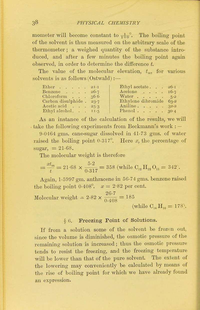 mometer will become constant to Y^tr° The boiling point of the solvent is thus measured on the arbitraiy scale of the thermometer; a weighed quantity of the substance intro- duced, and after a few minutes the boiling point again observed, in order to determine the difference t. The value of the molecular elevation, ^„„ for various solvents is as follows (Ostwald):— 211 Ethyl acetate. . . 26-1 Benzene . . . . 26-7 Acetone .... i6-7 Chloroform . . . 366 Water 5-2 Carbon disulphide . 23-7 Ethylene dibromide 63.2 Acetic acid . . . 253 Aniline 32.2 Ethyl alcohol. . . II-5 304 As an instance of the calculation of the results, we will . take the following experiments from Beckmann's work : — 9-0464 gms. cane-sugar dissolved in 41-73 gms. of water raised the boiling point 0-317°. Here x, the percentage of sugar, = 21-68. The molecular weight is therefore = = 21-68 X ^ = 358 (while C,,B.,,0,, = 342]. Again, 1-5997 gm. anthracene in 56-74 gms. benzene raised the boiling point 0-408°. x = 2-82 per cent. 26-7 Molecular weight ^ 2-82 x = 185 (whHe C,4Hjo= 178\ § 6. Freezing Point of Solutions. If from a solution some of the solvent be frozen out, since the volume is diminished, the osmotic pressure of the remaining solution is increased; thus the osmotic pressure tends to resist the freezing, and the freezing temperature will be lower than that of the pure solvent. The extent of the lowering may conveniently be calculated by means of the rise of boiling point for which we have already found an expression.