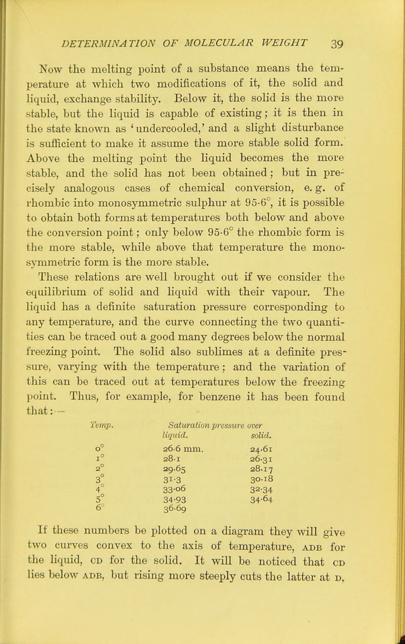 Now the melting point of a substance means the tem- perature at which two modifications of it, the solid and liquid, exchange stability. Below it, the solid is the more stable, but the liquid is capable of existing; it is then in the state known as ' undercooled,' and a slight disturbance is sufficient to make it assume the more stable solid form. Above the melting point the liquid becomes the more stable, and the solid has not been obtained; but in pre- cisely analogous cases of chemical conversion, e. g. of rhombic into monosymmetric sulphur at 95-6°, it is possible to obtain both forms at temperatures both below and above the conversion point; only below 95-6° the rhombic form is the more stable, while above that temperature the mono- symmetric form is the more stable. These relations are well brought out if we consider the equilibrium of solid and liquid with their vapour. The liquid has a definite saturation pressure corresponding to any temperature, and the curve connecting the two quanti- ties can be traced out a good many degrees below the normal freezing point. The solid also sublimes at a definite pres- sure, varying with the temperature ; and the variation of this can be traced out at temperatures below the freezing point. Thus, for example, for benzene it has been found that: — Temp. Saturation pressure over liquid. solid. 0° 26 6 mm. 24.61 1° 28.1 26-31 2° 29.65 28.17 3° 31-3 30-18 4° 33-o6 32-34 5° 34-93 34-64 6° 36-69 If these numbers be plotted on a diagram they will give two curves convex to the axis of temperature, adb for the liquid, cd for the solid. It will be noticed that cd lies below adb, but rising more steeply cuts the latter at d,