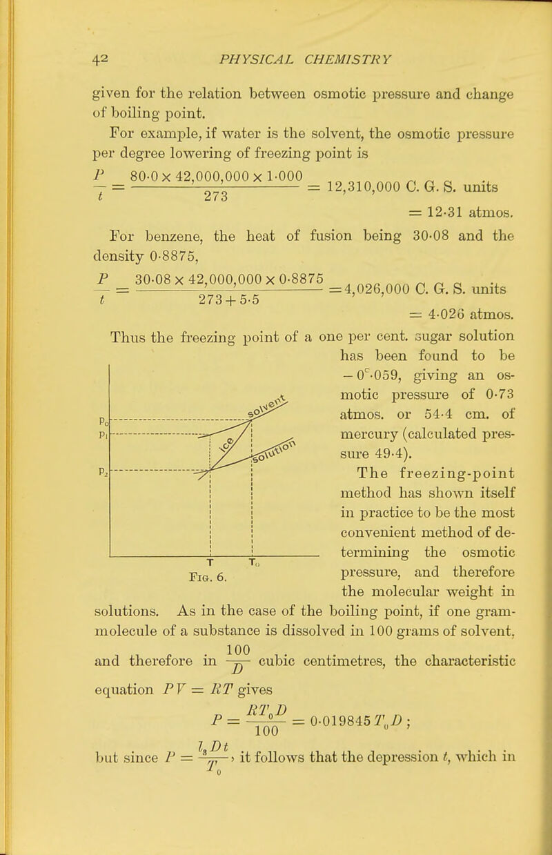 given for the relation between osmotic pressure and change of boiling point. For example, if water is the solvent, the osmotic pressure per degree lowering of freezing point is P 80-0 X 42,000,000x 1-000 „ — = '-—TT = 12,310,000 C. G. S. units t at O = 12-31 atmos. = 4,026,000 C. G. S. units For benzene, the heat of fusion being 30-08 and the density 0-8875, F _ 30-08 X 42,000,000 X 0-8875 T ~ 273 + 5-5 = 4-026 atmos. Thus the freezing point of a one per cent, sugar solution has been found to be — 0^-059, giving an os- motic pressure of 0-73 atmos. or 54-4 cm. of mercury (calculated pres- sure 49-4). The freezing-point method has shown itself in practice to be the most convenient method of de- termining the osmotic pressure, and therefore the molecular weight in solutions. As in the case of the boiling point, if one gram- molecule of a substance is dissolved in 100 grams of solvent, and therefore in 100 cubic centimetres, the characteristic equation P V = RT gives RT D P^t^^ = 0-019845 if'„Z>; 100 but since P = it follows that the depression t, which in