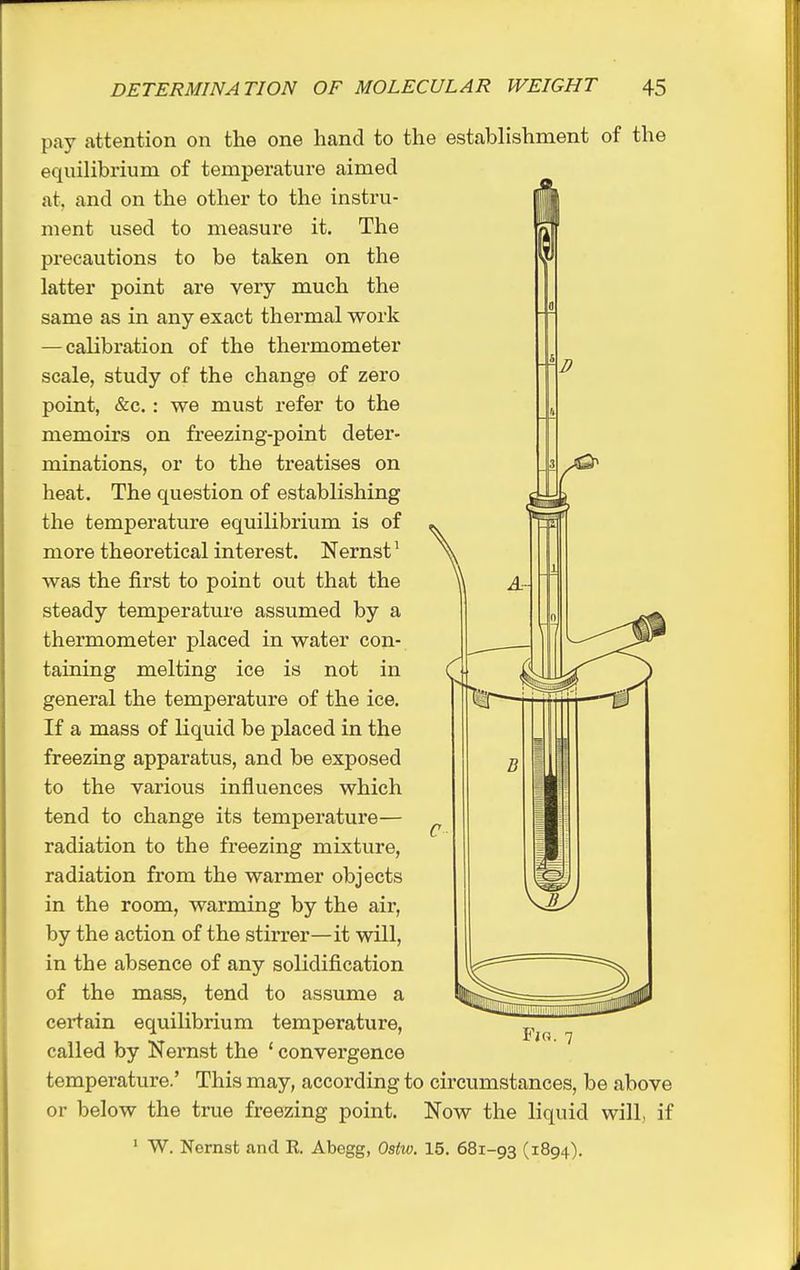 D pay attention on the one hand to the establishment of the equilibrium of temperature aimed at, and on the other to the instru- ment used to measure it. The precautions to be taken on the latter point are very much the same as in any exact thermal work — calibration of the thermometer scale, study of the change of zero point, &c. : we must refer to the memoirs on freezing-point deter- minations, or to the treatises on heat. The question of establishing the temperature equilibrium is of more theoretical interest. Nernst^ was the first to point out that the steady temperature assumed by a thermometer placed in water con- taining melting ice is not in general the temperature of the ice. If a mass of liquid be placed in the freezing apparatus, and be exposed to the various influences which tend to change its temperature— radiation to the freezing mixture, radiation from the warmer objects in the room, warming by the air, by the action of the stirrer—it will, in the absence of any solidification of the mass, tend to assume a certain equilibrium temperature, called by Nernst the ' convergence temperature.' This may, according to circumstances, be above or below the true freezing point. Now the liquid will, if * W. Nernst and R. Abegg, Ostw. 15. 681-93 (1894).