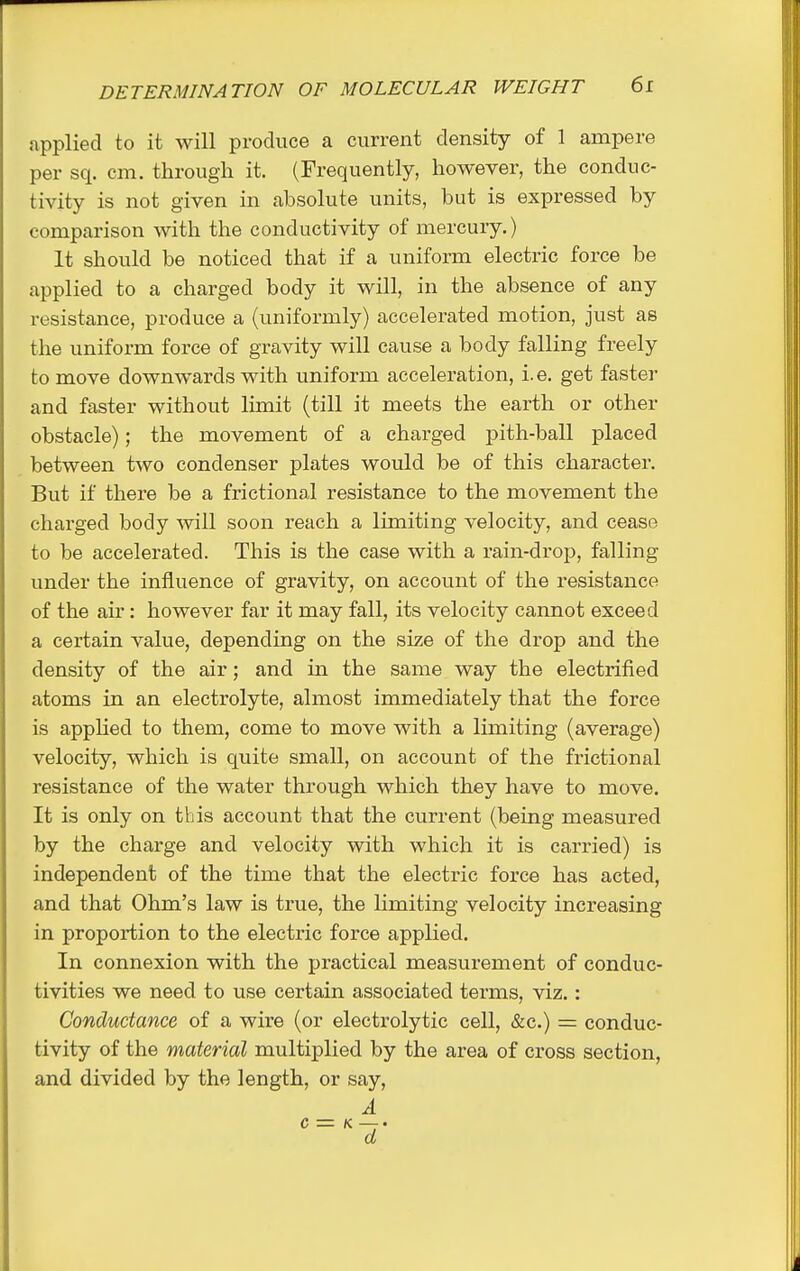 applied to it will produce a current density of 1 ampere per sq. cm. through it. (Frequently, however, the conduc- tivity is not given in absolute units, but is expressed by comparison Avith the conductivity of mercury.) It should be noticed that if a uniform electric force be applied to a charged body it will, in the absence of any resistance, produce a (uniformly) accelerated motion, just as the uniform force of gravity will cause a body falling freely to move downwards with uniform acceleration, i. e. get faster and faster without limit (till it meets the earth or other obstacle); the movement of a charged pith-ball placed between two condenser plates would be of this character. But if there be a frictional resistance to the movement the charged body Avill soon reach a limiting velocity, and cease to be accelerated. This is the case with a rain-drop, falling under the influence of gravity, on account of the resistance of the air : however far it may fall, its velocity cannot exceed a certain value, depending on the size of the drop and the density of the air; and in the same way the electrified atoms in an electrolyte, almost immediately that the force is applied to them, come to move with a limiting (average) velocity, which is quite small, on account of the frictional resistance of the water through which they have to move. It is only on this account that the current (being measured by the charge and velocity with which it is carried) is independent of the time that the electric force has acted, and that Ohm's law is true, the limiting velocity increasing in proportion to the electric force applied. In connexion with the practical measurement of conduc- tivities we need to use certain associated terms, viz.: Conductance of a wire (or electrolytic cell, &c.) = conduc- tivity of the material multiplied by the area of cross section, and divided by the length, or say, A