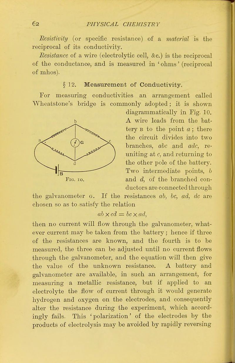 Besistivity (or specific resistance) of a material is the reciprocal of its conductivity. Besistance of a wire (electrolytic cell, &c.) is the reciprocal of the conductance, and is measured in ' ohms' (reciprocal of mhos). § 12. Measurement of Conductivity. For measuring conductivities an arrangement called Wheatstone's bridge is commonly adopted; it is shown diagrammatically in Fig. 10. b A wire leads from the bat- tery B to the point a; there the circuit divides into two branches, al)C and adc, re- uniting at c, and returning to the other pole of the battery. Two intermediate points, b Fig. io. and d, of the branched con- ductors are connected through the galvanometer g. If the resistances ah, be, ad, dc are chosen so as to satisfy the relation abxcd = bcx ad, then no current will flow through the galvanometer, what- ever current may be taken from the battery ; hence if three of the resistances are known, and the fourth is to be measured, the three can be adjusted until no current flows through the galvanometer, and the equation will then give the value of the unknown resistance. A battery and galvanometer are available, in such an arrangement, for measuring a metallic resistance, but if applied to an electrolyte the flow of current through it would generate hydrogen and oxygen on the electrodes, and consequently alter the resistance during the experiment, which accord- ingly fails. This 'polarization' of the electrodes by the products of electrolysis may be avoided by rapidly reversing