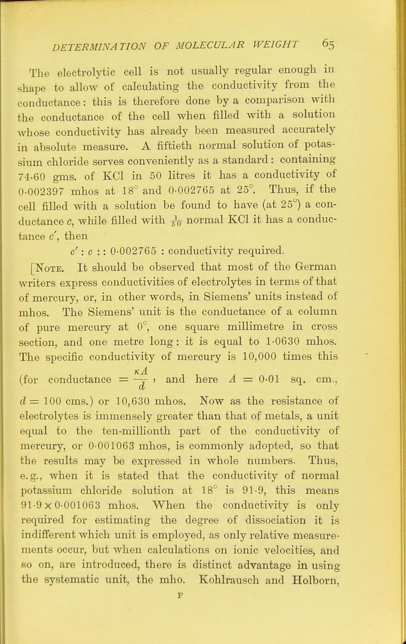 The electrolytic cell is not usually regular enough in shape to allow of calculating the conductivity from the conductance: this is therefore done by a comparison with the conductance of the cell when filled with a solution whose conductivity has already been measured accurately in absolute measure. A fiftieth normal solution of potas- sium chloride serves conveniently as a standard: containing 74-60 gms. of KCl in 50 litres it has a conductivity of 0-002397 mhos at 18° and 0-002765 at 25°. Thus, if the cell filled with a solution be found to have (at 25°) a con- ductance c, while filled with normal KCl it has a conduc- tance c', then c': c :: 0-002765 : conductivity required. [Note. It should be observed that most of the German writers express conductivities of electrolytes in terms of that of mercury, or, in other words, in Siemens' units instead of mhos. The Siemens' unit is the conductance of a column of pure mercury at 0°, one square millimetre in cross section, and one metre long: it is equal to 1-0630 mhos. The specific conductivity of mercury is 10,000 times this kA (for conductance = ? and here A = 0-01 sq. cm., d= 100 cms.) or 10,630 mhos. Now as the resistance of electrolytes is immensely greater than that of metals, a unit equal to the ten-milKonth part of the conductivity of mercury, or 0-001063 mhos, is commonly adopted, so that the results may be expressed in whole numbers. Thus, e.g., when it is stated that the conductivity of normal potassium chloride solution at 18° is 91-9, this means 91-9x0-001063 mhos. When the conductivity is only required for estimating the degree of dissociation it is indifferent which unit is employed, as only relative measure- ments occur, but when calculations on ionic velocities, and so on, are introduced, there is distinct advantage in using the systematic unit, the mho. Kohlrausch and Holborn, F