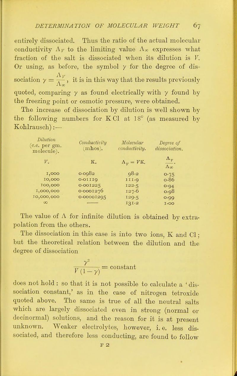entirely dissociated. Thus the ratio of the actual molecular conductivity Aj^- to the limiting value Am expresses v^^hat fraction of the salt is dissociated when its dilution is V. Or using, as before, the symbol y for the degree of dis- sociation y = ~ 5 it is in this way that the results previouslj^ iioo quoted, comparing y as found electrically with y found by the freezing point or osmotic pressure, were obtained. The increase of dissociation by dilution is well shown by the following numbers for K CI at 18 (as measured by Kohlrausch):— Bilutioyi c.c. per gm. molecule). Conductivity Molecular Degree of (mhos). conductivity. dissociation. V. K. \y = FK. ^. Aoo 1,000 0-0982 98.2 0-75 10,000 O'Oiiig III.9 0-86 100,000 0-001225 122-5 0.94 1,000,000 0-0001276 127.6 0.98 10,000,000 0-00001295 129.5 0.99 00 131-2 I.OO The value of A for infinite dilution is obtained by extra- polation from the others. The dissociation in this case is into two ions, K and CI; but the theoretical relation between the dilution and the degree of dissociation o -^f— r = constant K (1-y) does not hold : so that it is not possible to calculate a ' dis- sociation constant,' as in the case of nitrogen tetroxide quoted above. The same is true of all the neutral salts which are largely dissociated even in strong (normal or decinormal) solutions, and the reason for it is at present unknown. Weaker electrolytes, however, i. e. less dis- sociated, and therefore less conducting, are found to follow F 2