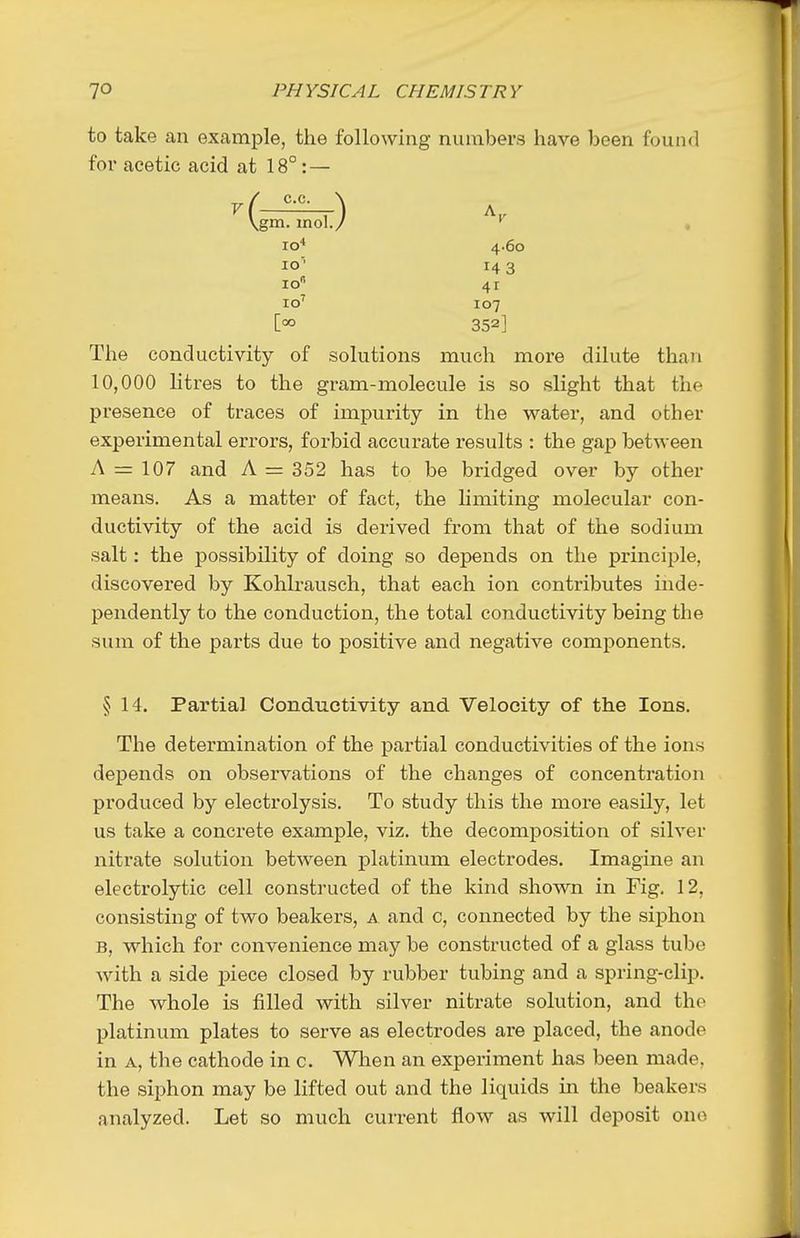 to take an example, the following numbers have been found for acetic acid at 18° : — The conductivity of solutions much more dilute than 10,000 htres to the gram-molecule is so slight that the presence of traces of impurity in the water, and other experimental errors, forbid accurate results : the gap between A =r 107 and A = 352 has to be bridged over by other means. As a matter of fact, the hmiting molecular con- ductivity of the acid is derived from that of the sodium salt: the possibility of doing so depends on the principle, discovered by Kohlrausch, that each ion contributes inde- pendently to the conduction, the total conductivity being the sum of the parts due to positive and negative components. § 14. Partial Conductivity and Velocity of the Ions. The determination of the partial conductivities of the ions depends on observations of the changes of concentration pi'oduced by electrolysis. To study this the more easily, let us take a concrete example, viz. the decomposition of silver nitrate solution between platinum electrodes. Imagine an electrolytic cell constructed of the kind shown in Fig. 12, consisting of two beakers, a and c, connected by the siphon B, which for convenience may be constructed of a glass tube with a side piece closed by rubber tubing and a spring-clip. The whole is filled with silver nitrate solution, and the platinum plates to serve as electrodes are placed, the anode in A, the cathode in c. Wlien an experiment has been made, the siphon may be lifted out and the liquids in the beakers analyzed. Let so much current flow as will deposit one lo 14 3 41 107 352] 4.60