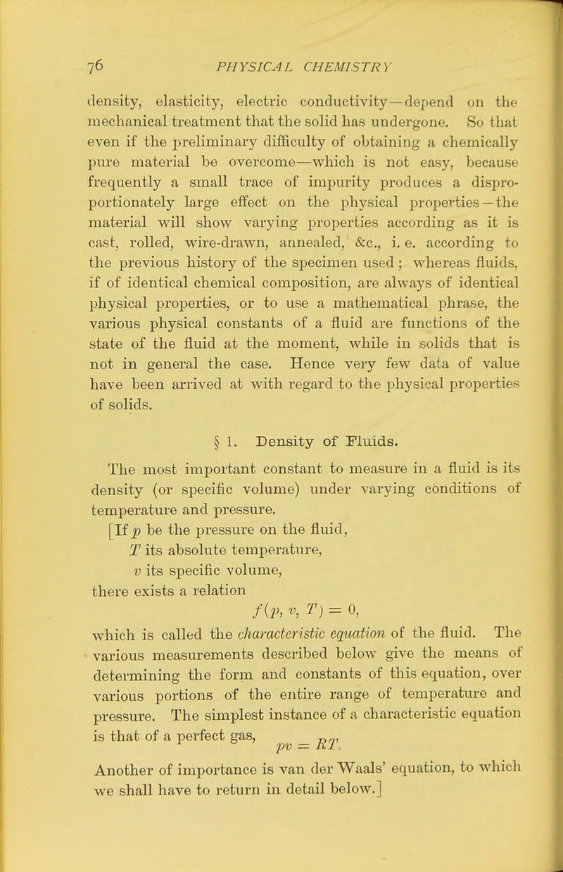 density, elasticity, electric conductivity—depend on the mechanical treatment that the solid has undergone. So that even if the preliminary difficulty of obtaining a chemically pure material be overcome—which is not easy, because frequently a small trace of impurity produces a dispro- portionately large effect on the j)hysical properties —the material will show varying properties according as it is cast, rolled, wire-drawn, annealed, &c., i. e. according to the previous history of the specimen used; whereas fluids, if of identical chemical composition, are always of identical physical properties, or to use a mathematical phrase, the various physical constants of a fluid are functions of the state of the fluid at the moment, while in solids that is not in general the case. Hence very few data of value have been arrived at with regard to the physical properties of solids. § 1. Density of Fluids. The most important constant to measure in a fluid is its density (or specific volume) under varying conditions of temperature and pressure. [If J? be the pressure on the fluid, T its absolute temperature, V its specific volume, there exists a relation f{p, V, T) = 0, which is called the characteristic equation of the fluid. The various measurements described below give the means of determining the form and constants of this equation, over various portions of the entire range of temperature and pressure. The simplest instance of a characteristic equation is that of a perfect gas, — RT Another of importance is van der Waals' equation, to whicli we shall have to return in detail below.]