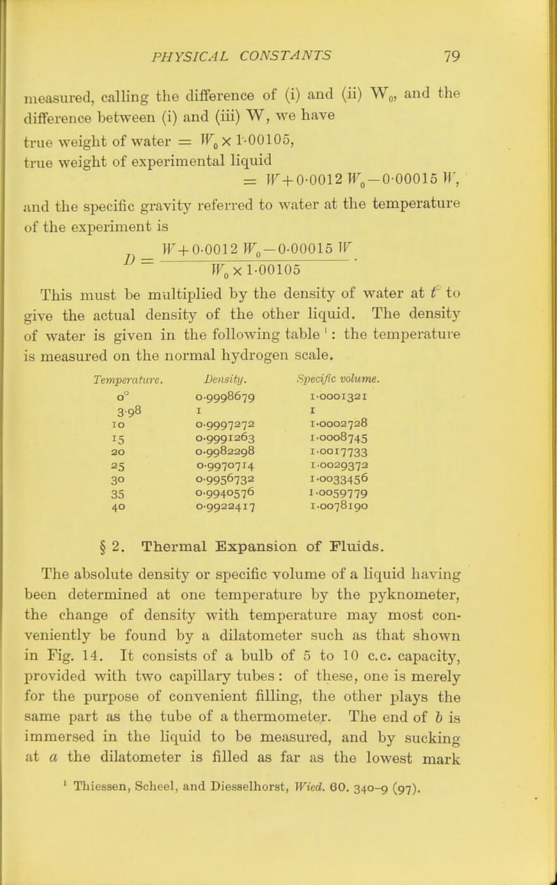 ineasiu-ed, calling the difference of (i) and (ii) Wq, and the difference between (i) and (iii) W, we have true weight of water = W^xl-Q0\05, true weight of experimental liquid = ]r+o-ooi2Tr„-o-oooi5 >r, and the specific gravity referred to water at the temperature of the experiment is lF+0-0012 I'Fo-0-00015 W D = 1-00105 This must be multiplied by the density of water at f to give the actual density of the other liquid. The density of water is given in the following table ': the temperature is measured on the normal hydrogen scale. Temperature. Density. Specific volume. o 0-9998679 1-0001321 3.98 I I 10 0-9997272 I-0002728 15 0.9991263 1-0008745 20 0-9982298 1-0017733 25 0-9970714 1-0029372 30 0-9956732 1.0033456 35 0-9940576 1.0059779 40 0-9922417 1-0078190 § 2. Thermal Expansion of Fluids. The absolute density or specific volume of a liquid having been determined at one temperature by the pyknometer, the change of density with temperature may most con- veniently be found by a dilatometer such as that shown in Fig. 14. It consists of a bulb of 5 to 10 c.c. capacity, provided with two capillary tiibes : of these, one is merely for the purpose of convenient filling, the other plays the same part as the tube of a thermometer. The end of & is immersed in the liquid to be measured, and by sucking at a the dilatometer is filled as far as the lowest mark ' Thiessen, Scheel, and Diesselhorst, Wied. 60. 340-9 (97).