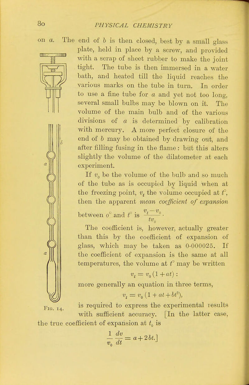 D 0 on a. The end of h is then closed, best by a small glass plate, held in place by a screw, and provided with a scrap of sheet rubber to make the joint tight. The tube is then immersed in a water bath, and heated till the liquid reaches the various marks on the tube in turn. In order to use a fine tube for a and yet not too long, several small bulbs may be blown on it. The volume of the main bulb and of the various divisions of a is determined by calibration w^ith mercury. A more perfect closure of the end of h may be obtained by drawing out, and after filling fusing in the flame : but this alters slightly the volume of the dilatometer at each experiment. If Vf^ be the volume of the bulb and so much of the tube as is occupied by liquid when at the freezing point, v^ the volume occupied at then the aj)parent mean coefficient of expansion i ¥ ¥ (( Fig. 14. between 0 and f is The coefficient is, however, actually greater than this by the coefficient of expansion of glass, which may be taken as 0-000025. If the coefficient of expansion is the same at all temperatures, the volume at f may be written more generally an equation in three terms, is required to express the experimental results with sufficient accuracy. [In the latter case, the true coefficient of expansion at is = a+2bt.] Vq dt