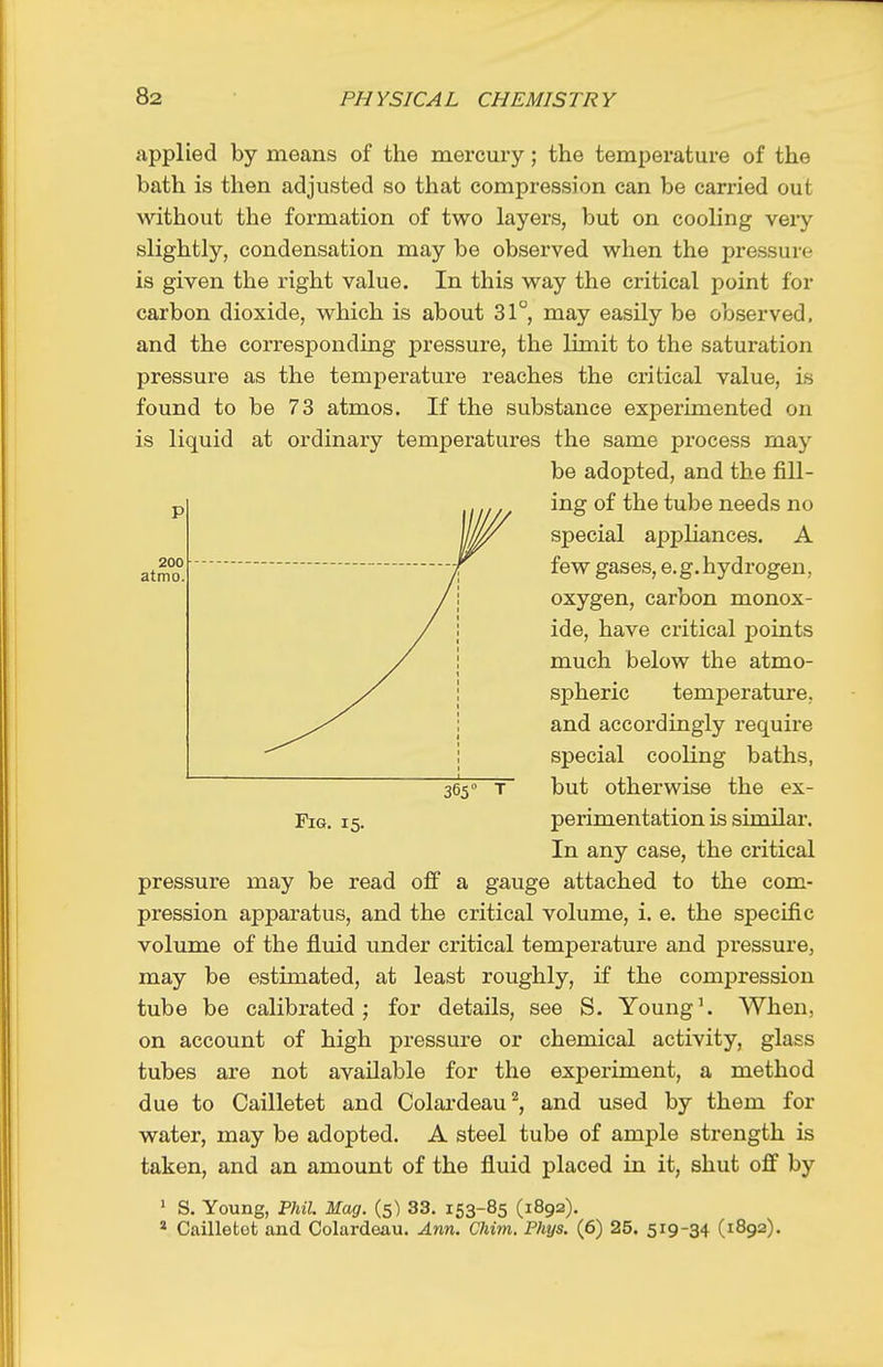 applied by means of the mercury; the temperature of the bath is then adjusted so that compression can be carried out without the formation of two layers, but on cooling very slightly, condensation may be observed when the pressure is given the right value. In this way the critical point for carbon dioxide, which is about 31°, may easily be observed, and the corresponding pressure, the limit to the saturation pressure as the temperature reaches the critical value, is found to be 73 atmos. If the substance experimented on is liquid at ordinary temperatures the same process may pressure may be read off a gauge attached to the com- pression apparatus, and the critical volume, i. e. the specific volume of the fluid under critical temperature and pressure, may be estimated, at least roughly, if the compression tube be calibrated; for details, see S. Young^ When, on account of high pressure or chemical activity, glass tubes are not available for the experiment, a method due to Cailletet and Colardeau^, and used by them for water, may be adopted. A steel tube of ample strength is taken, and an amount of the fluid placed in it, shut off by > S. Young, PhU. Mag. (5) 33. 153-85 (1892). * Cailletet and Colardeau. Ann. Chim. Phys. (6) 25. 519-34 (1892). 200 atmo. P Fig. 15. 365° T be adopted, and the fill- ing of the tube needs no special appliances. A few gases, e.g.hydrogen, oxygen, carbon monox- ide, have critical points much below the atmo- spheric temperature, and accordingly require special cooling baths, but otherwise the ex- perimentation is similar. In any case, the critical