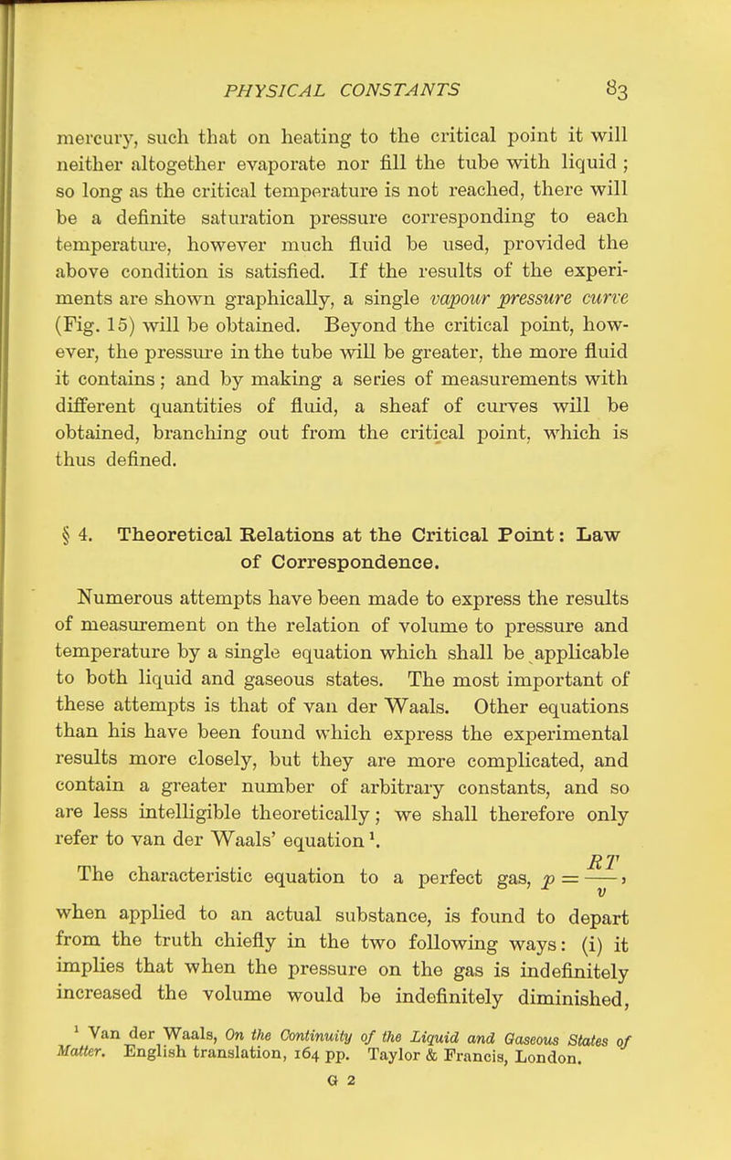 mercury, such that on heating to the critical point it will neither altogether evaporate nor fill the tube with liquid ; so long as the critical temperature is not reached, there will be a definite saturation pressure corresponding to each temperature, however much fluid be used, provided the above condition is satisfied. If the results of the experi- ments are shown graphically, a single vapour pressure curve (Fig. 15) will be obtained. Beyond the critical point, how- ever, the pressm-e in the tube will be greater, the more fluid it contains; and by making a series of measurements with different quantities of fluid, a sheaf of curves will be obtained, branching out from the critical point, which is thus defined. § 4. Theoretical Relations at the Critical Point: Law of Correspondence. Numerous attempts have been made to express the results of measurement on the relation of volume to pressure and temperature by a single equation which shall be applicable to both liquid and gaseous states. The most important of these attempts is that of van der Waals. Other equations than his have been found which express the experimental results more closely, but they are more complicated, and contain a greater number of arbitrary constants, and so are less intelligible theoretically; we shall therefore only refer to van der Waals' equation ^ RT The characteristic equation to a perfect gas, p = > V when applied to an actual substance, is found to depart from the truth chiefly in the two following ways: (i) it implies that when the pressure on the gas is indefinitely increased the volume would be indefinitely diminished, ^ Van der Waals, On the Continuity of the Liquid and Gaseous States of Matter. English translation, 164 pp. Taylor & Francis, London. G 2
