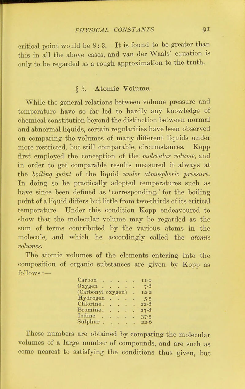 critical point would be 8: 3. It is found to be greater than this in all the above cases, and van der Waals' equation is only to be regarded as a rough approximation to the truth. § 5. Atomic Volume. While the general relations between volume pressure and temperature have so far led to hardly any knowledge of chemical constitution beyond the distinction between normal and abnormal liquids, certain regularities have been observed on comparing the volumes of many different liquids under more restricted, but still comparable, circumstances. Kopp first employed the conception of the molecular volume, and in order to get comparable results measured it always at the boiling point of the liquid under atmospheric pressure. In doing so he practically adopted temperatures such as have since been defined as 'corresponding,' for the boiling point of a liquid differs but little from two-thirds of its critical temperature. Under this condition Kopp endeavoured to show that the molecular volume may be regarded as the sum of terms contributed by the various atoms in the molecule, and which he accordingly called the atomic volumes. The atomic volumes of the elements entering into the composition of organic substances are given by Kopp as follows:— Carbon .... Il.O Oxygen .... . 7-8 (Carbonyl oxygen) 12-2 Hydrogen . . . • 5-5 22-8 Bromine. . . . 27.8 Iodine .... 37-5 Sulphur .... . 22.6 These numbers are obtained by comparing the molecular volumes of a large number of compounds, and are such as come nearest to satisfying the conditions thus given, but