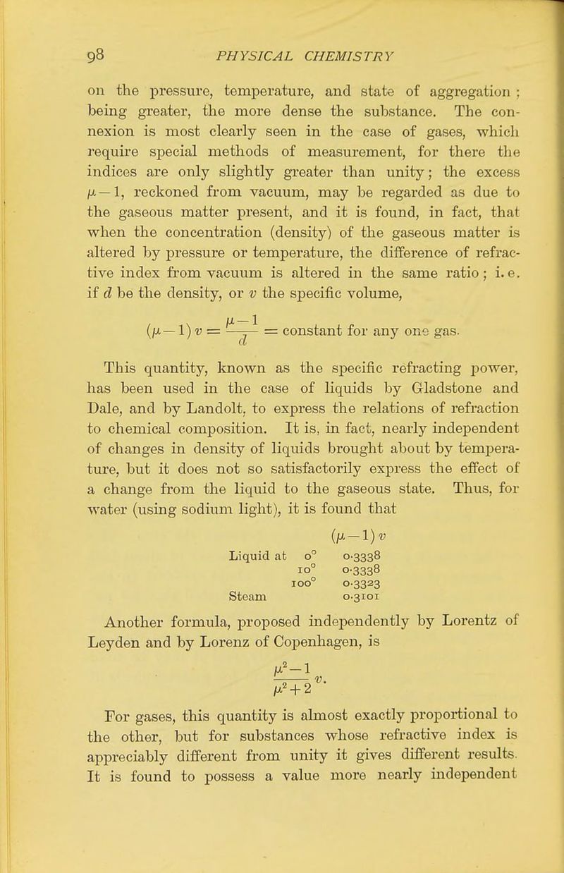 on the pressure, temperature, and state of aggregation ; being greater, the more dense the substance. The con- nexion is most clearly seen in the case of gases, which require special methods of measurement, for there the indices are only slightly greater than unity; the excess /;/.—1, reckoned from vacuum, may be regarded as due to the gaseous matter present, and it is found, in fact, that when the concentration (density) of the gaseous matter is altered by pressure or temperature, the difference of refrac- tive index from vacuum is altered in the same ratio; i.e. if d be the density, or v the specific volume, [}x—\)v=. ^—j— = constant for any one gas. This quantity, known as the specific refracting power, has been used in the case of liquids by Gladstone and Dale, and by Landolt, to express the relations of refraction to chemical composition. It is, in fact, nearly independent of changes in density of liquids brought about by tempera- ture, but it does not so satisfactorily express the effect of a change from the liquid to the gaseous state. Thus, for water (using sodium light), it is found that Liquid at o° 0-3338 10° 0-3338 100° 0-3323 Steam 0-3101 Another formula, proposed independently by Lorentz of Leyden and by Lorenz of Copenhagen, is For gases, this quantity is almost exactly proportional to the other, but for substances whose refractive index is appreciably different from unity it gives difi'erent results. It is found to possess a value more nearly independent