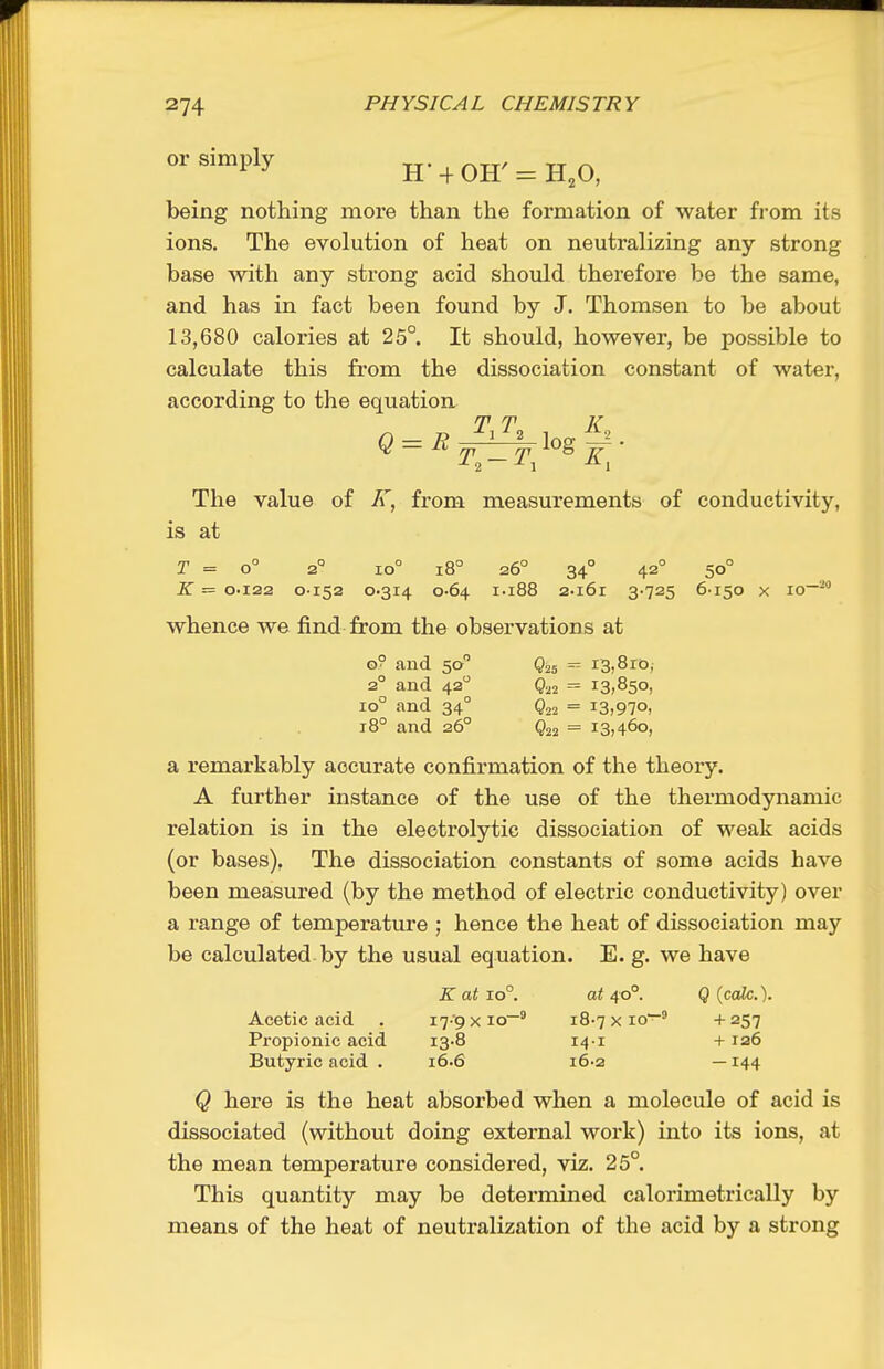 or simply ^. ^ ^ ^^^^ being nothing more than the formation of water from its ions. The evolution of heat on neutralizing any strong base with any strong acid should therefore be the same, and has in fact been found by J. Thomson to be about 13,680 calories at 25°. It should, however, be possible to calculate this from the dissociation constant of water, according to the equation T T K The value of K, from measurements of conductivity, is at T = o° 2° io° i8° 26° 34° 42° 50° K = 0.122 0152 0.314 0-64 1.188 2.i6r 3 725 6-150 X 10—^ whence we find from the observations at o? and 50 Q25 13,810, 2° and 42 = 13,850, 10° and 34° Q22 = 13,970, 18° and 26° Q22 = 13,460, a remarkably accurate confirmation of the theory. A further instance of the use of the thermodynamic relation is in the electrolytic dissociation of weak acids (or bases), The dissociation constants of some acids have been measured (by the method of electric conductivity) over a range of temperature ; hence the heat of dissociation may be calculated by the usual equation. E. g. we have K at 10°. at 40°. Q {calc.). Acetic acid . I'j-g x io~^ 18-7 x 10— + 257 Propionic acid i3.8 14-1 + ra6 Butyric acid . 16.6 16-2 —144 Q here is the heat absorbed when a molecule of acid is dissociated (without doing external work) into its ions, at the mean temperature considered, viz. 25°. This quantity may be determined calorimetrically by means of the heat of neutralization of the acid by a strong