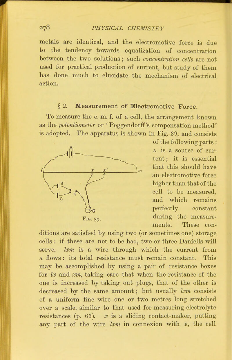 metals are identical, and the electromotive force is due to the tendency towards equalization of concentration between the two solutions; such concentration cells are not used for practical production of current, but study of them has done much to elucidate the mechanism of electrical action. § 2. Measurement of Electromotive Force. To measure the e. m. f. of a cell, the arrangement known as the potentiometer or 'Poggendorff's compensation method' is adopted. The apparatus is shown in Fig. 39, and consists ditions are satisfied by using two (or sometimes one) storage cells: if these are not to be had, two or three Daniells will serve. Ixm is a wire through which the current from A flows : its total resistance must remain constant. This may be accomplished by using a pair of resistance boxes for Ix and xm, taking care that when the resistance of the one is increased by taking out plugs, that of the other is decreased by the same amount; but usually Ixm consists of a uniform fine wire one or two metres long stretched over a scale, similar to that used for measuring electrolyte resistances (p. 63). a; is a sliding contact-maker, putting any part of the wire Ixm in connexion with b, the cell Fig. 39. of the following parts : A is a source of cur- rent ; it is essential that this should have an electromotive force higher than that of the cell to be measured, and which remains perfectly constant during the measure- ments. These con-