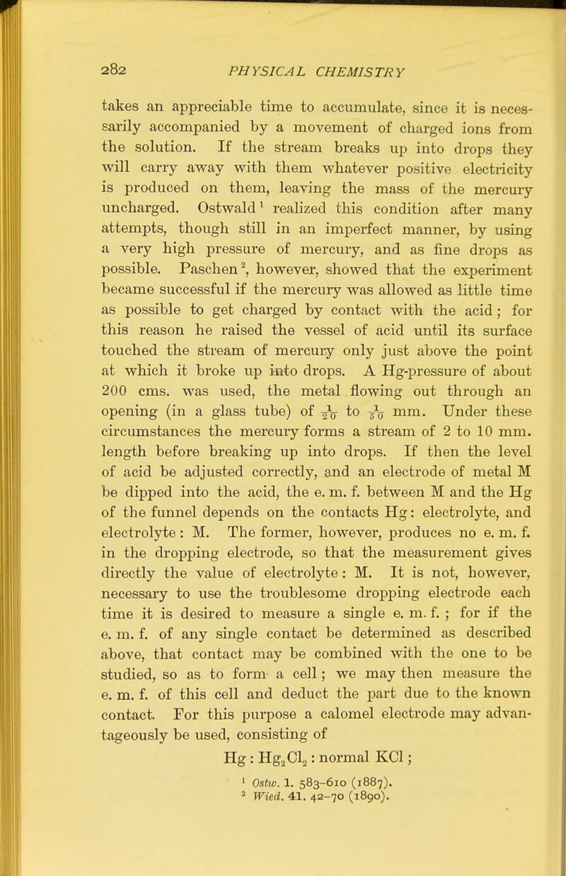 takes an appreciable time to accumulate, since it is neces- sarily accompanied by a movement of charged ions from the solution. If the stream breaks up into drops they will carry away with them whatever positive electricity is produced on them, leaving the mass of the mercury uncharged. Ostwald ^ reahzed this condition after many attempts, though still in an imperfect manner, by using a very high pressure of mercury, and as fine drops as possible. Paschen^, however, showed that the experiment became successful if the mercury was allowed as little time as possible to get charged by contact with the acid; for this reason he raised the vessel of acid until its surface touched the stream of mercury only just above the point at which it broke up into drops. A Hg-pressure of about 200 cms. was used, the metal flowing out through an opening (in a glass tube) of -gV to -^jj mm. Under these circumstances the mercury forms a stream of 2 to 10 mm. length before breaking up into drops. If then the level of acid be adjusted correctly, and an electrode of metal M be dipped into the acid, the e. m. f. between M and the Hg of the funnel depends on the contacts Hg: electrolyte, and electrolyte : M. The former, however, produces no e. m. f. in the dropping electrode, so that the measurement gives directly the value of electrolyte: M. It is not, however, necessary to use the troublesome dropping electrode each time it is desired to measure a single e. m. f. ; for if the e. m. f. of any single contact be determined as described above, that contact may be combined with the one to be studied, so as to form a cell; we may then measure the e. m. f. of this cell and deduct the part due to the known contact. For this purpose a calomel electrode may advan- tageously be used, consisting of HgiHg^Cl^: normal KCl; ' Ostw. 1. 583-610 (1887). ^ Wied. 41. 42-70 (1890).