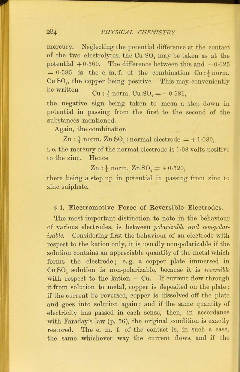 mercury. Neglecting the potential difference at the contact of the two electrolytes, the Cu SO4 may be taken as at the potential +0-560. The difference between this and —0-025 = 0-585 is the e. m. f. of the combination Cu:^norm. Cu SO^, the copper being positive. This may conveniently be written 1 n cfr\ n mr Cu : f norm. Cu SO^ = — 0-585, the negative sign being taken to mean a step down in potential in passing from the first to the second of the substances mentioned. Again, the combination Zn : \ norm. Zn SO^: normal electrode = +1-080, i. e. the mercury of the normal electrode is 1 -08 volts positive to the zinc. Hence Zn : I norm. ZnSO, = + 0-520, there being a step up in poftential in passing from zinc to zinc sulphate. § 4. Electromotive Force of Reversible Electrodes. The most important distinction to note in the behaviour of various electrodes, is between polarizdble and notv-polar- izdble. Considering first the behaviour of an electrode with respect to the kation only, it is usually non-polarizable if the solution contains an appreciable quantity of the metal which forms the electrode; e. g. a copper plate immersed in CUSO4 solution is non-polarizable, because it is reversible with respect to the kation — Cu. If current flow through it from solution to metal, copper is deposited on the plate ; if the current be reversed, coj^per is dissolved off the plate and goes into solution again; and if the same quantity of electricity has passed in each sense, then, in accordance with Faraday's law (p. 56), the original condition is exactly restored. The e. m. £ of the contact is, in such a case, the same whichever way the current flows, and if the
