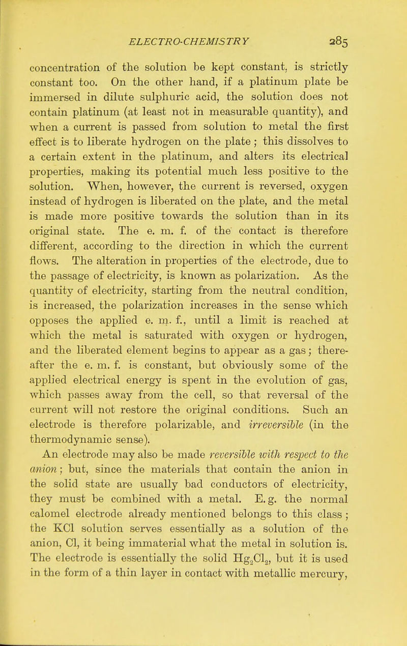 concentration of the solution be kept constant, is strictly- constant too. On the other hand, if a platinum plate be immersed in dilute sulphuric acid, the solution does not contain platinum (at least not in measurable quantity), and when a current is passed from solution to metal the first effect is to liberate hydrogen on the plate ; this dissolves to a certain extent in the platinum, and alters its electrical properties, making its potential much less positive to the solution. When, however, the current is reversed, oxygen instead of hydrogen is liberated on the plate, and the metal is made more positive towards the solution than in its original state. The e. m. f. of the contact is therefore different, according to the direction in which the current flows. The alteration in properties of the electrode, due to the passage of electricity, is known as polarization. As the quantity of electricity, starting from the neutral condition, is increased, the polarization increases in the sense which opposes the applied e. m. f., until a limit is reached at which the metal is saturated with oxygen or hydrogen, and the liberated element begins to appear as a gas; there- after the e. m. f. is constant, but obviously some of the applied electrical energy is spent in the evolution of gas, which passes away from the cell, so that reversal of the current will not restore the original conditions. Such an electrode is therefore polarizable, and irreversible (in the thermodynamic sense). An electrode may also be made reversible with respect to the anion ; but, since the materials that contain the anion in the solid state are usually bad condu.ctors of electricity, they must be combined with a metal. E.g. the normal calomel electrode already mentioned belongs to this class ; the KCl solution serves essentially as a solution of the anion, CI, it being immaterial what the metal in solution is. The electrode is essentially the solid HgjCla, but it is used in the form of a thin layer in contact with metallic mercury,