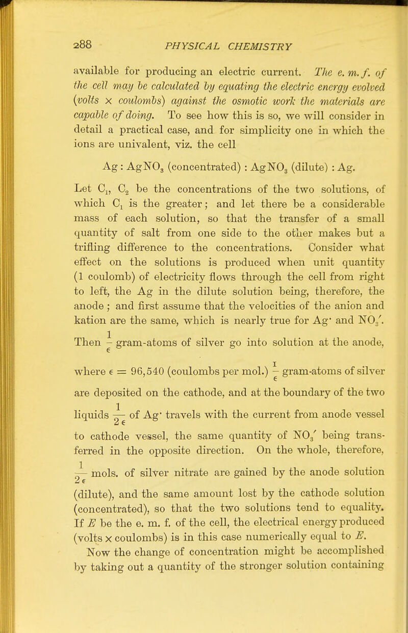 available foi* producing an electric current. The e. m. f. of the cell may he caleulated hy equating the electric energy evolved {volts X coulombs) against the osmotic worJc the materials are capable of doing. To see how this is so, we will consider in detail a practical case, and for simplicity one in which the ions are univalent, viz. the cell Ag: AgNOg (concentrated) : AgNOg (dilute) : Ag. Let Cj, Cg be the concentrations of the two solutions, of which Ci is the greater; and let there be a considerable mass of each solution, so that the transfer of a small quantity of salt from one side to the other makes but a trifling diiference to the concentrations. Consider what effect on the solutions is produced when unit quantit)' (1 coulomb) of electricity flows through the cell from right to left, the Ag in the dilute solution being, therefore, the anode ; and first assume that the velocities of the anion and kation are the same, which is nearly true for Ag* and NOg'. Then j gram-atoms of silver go into solution at the anode, where e = 96,540 (coulombs per mol.) ^ gram-atoms of silver are deposited on the cathode, and at the boundary of the two liquids ~ of Ag' travels with the current from anode vessel to cathode vessel, the same quantity of NOg' being trans- ferred in the opposite direction. On the whole, therefore, ~- mols. of silver nitrate are gained by the anode solution ^ 6 (dilute), and the same amount lost by the cathode solution (concentrated), so that the two solutions tend to equality. If E be the e. m. f. of the cell, the electrical energy produced (volts X coulombs) is in this case numerically equal to JE. Now the change of concentration might be accomplished by taking out a quantity of the stronger solution containing