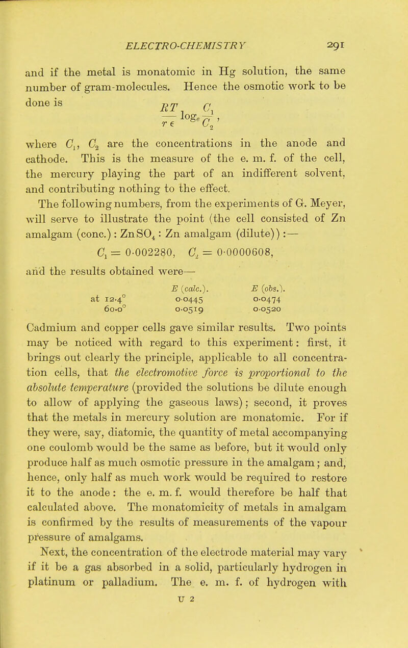 and if the metal is monatomic in Hg solution, the same number of gram-molecules. Hence the osmotic work to be done is ^, where (7j, are the concentrations in the anode and cathode. This is the measure of the e. m. f. of the cell, the mercury playing the part of an indifferent solvent, and contributing nothing to the effect. The following numbers, from the experiments of G. Meyer, will serve to illustrate the point (the cell consisted of Zn amalgam (cone.): ZnSO^: Zn amalgam (dilute)):— = 0-002280, G, = 0-0000608, and the results obtained were— E {cole). E (obs.). at 12.4° 00445 0-0474 60.0° 0-0519 0-0520 Cadmium and copper cells gave similar results. Two points may be noticed with regard to this experiment: first, it brings out clearly the principle, applicable to all concentra- tion cells, that the electromotive force is proportional to the absolute temperature (provided the solutions be dilute enough to allow of applying the gaseous laws); second, it proves that the metals in mercury solution are monatomic. For if they were, say, diatomic, the quantity of metal accompanying one coulomb would be the same as before, but it would only produce half as much osmotic pressure in the amalgam; and, hence, only half as much work would be required to restore it to the anode: the e. m. f. would therefore be half that calculated above. The monatomicity of metals in amalgam is confirmed by the results of measurements of the vapour pressure of amalgams. Next, the concentration of the electrode material may vary if it be a gas absorbed in a solid, particularly hydrogen in platinum or palladium. The e. m. f. of hydrogen with u 2