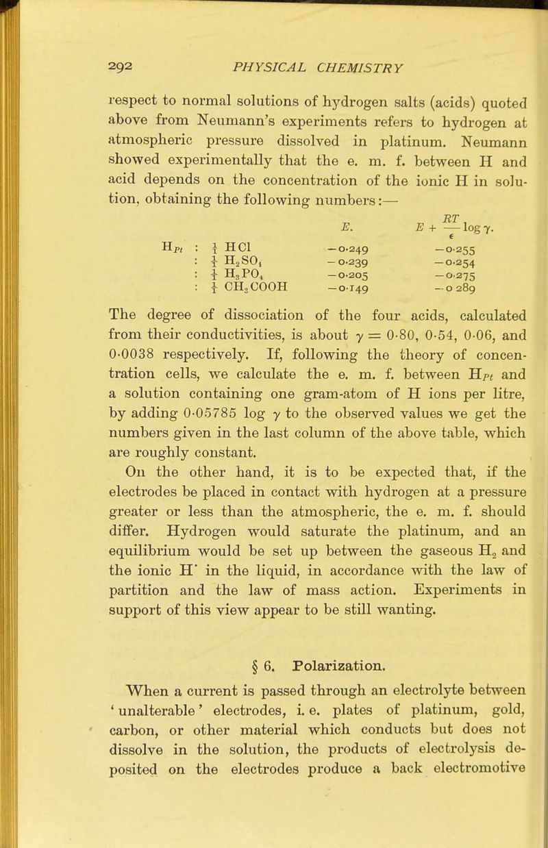 respect to normal solutions of hj'drogen salts (acids) quoted above from Neumann's experiments refers to hydrogen at atmospheric pressure dissolved in platinum. Neumann showed experimentally that the e. m. f. between H and acid depends on the concentration of the ionic H in solu- tion, obtaining the following numbers:— E. E + — log 7. Hp( : \ HCl —0.249 — °'255 ^ HjSO, -0-239 —0.254 I H3P0^ -0.205 -0-275 i CH3COOH -0149 -0289 The degree of dissociation of the four acids, calculated from their conductivities, is about y = 0-80, 0-54, 0 06, and 0-0038 respectively. If, following the theory of concen- tration cells, we calculate the e. m. f. between Hpt and a solution containing one gram-atom of H ions per litre, by adding 0-0.5785 log y to the observed values we get the numbers given in the last column of the above table, which are roughly constant. On the other hand, it is to be expected that, if the electrodes be placed in contact with hydrogen at a pressure greater or less than the atmospheric, the e. m. f. should differ. Hydrogen would saturate the platinum, and an equilibrium would be set up between the gaseous Ho and the ionic H' in the liquid, in accordance with the law of partition and the law of mass action. Experiments in support of this view appear to be still wanting. § 6. Polarization. When a current is passed through an electrolyte between ' unalterable' electrodes, i. e. plates of platinum, gold, carbon, or other material which conducts but does not dissolve in the solution, the products of electrolysis de- posited on the electrodes produce a back electromotive