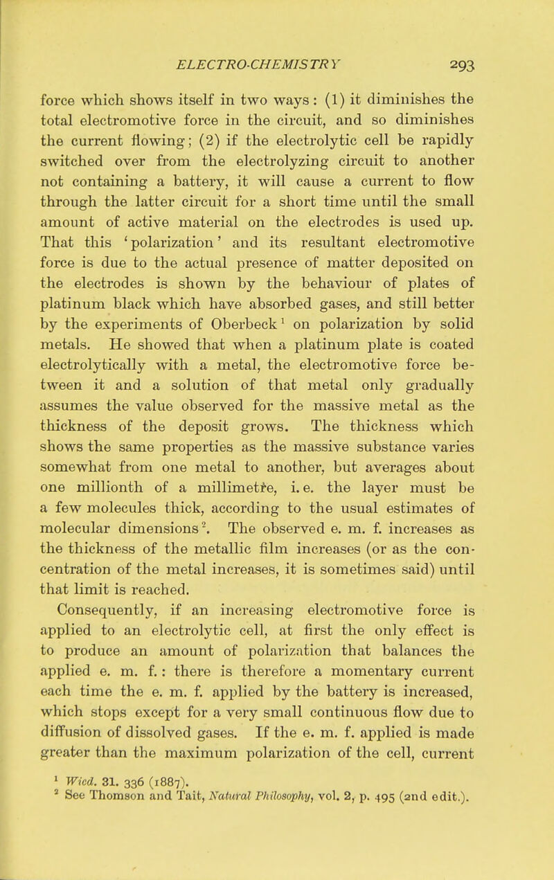 force which shows itself in two ways: (1) it diminishes the total electromotive force in the circuit, and so diminishes the current flowing; (2) if the electrolytic cell be rapidly switched over from the electrolyzing circuit to another not containing a battery, it will cause a current to flow through the latter circuit for a short time until the small amount of active matei'ial on the electrodes is used up. That this ' polarization' and its resultant electromotive force is due to the actual presence of matter deposited on the electrodes is shown by the behaviour of plates of platinum black which have absorbed gases, and still better by the experiments of Oberbeck' on polarization by solid metals. He showed that when a platinum plate is coated electrolytically with a metal, the electromotive force be- tween it and a solution of that metal only gradually assumes the value observed for the massive metal as the thickness of the deposit grows. The thickness which shows the same properties as the massive substance varies somewhat from one metal to another, but averages about one millionth of a millimetre, i. e. the layer must be a few molecules thick, according to the usual estimates of molecular dimensions^. The observed e. m. f. increases as the thickness of the metallic film increases (or as the con- centration of the metal increases, it is sometimes said) until that limit is reached. Consequently, if an increasing electromotive force is applied to an electrolytic cell, at first the only eifect is to produce an amount of polarization that balances the applied e. m. f.: there is therefore a momentary current each time the e. m. f. applied by the battery is increased, which stops except for a very small continuous flow due to diffusion of dissolved gases. If the e. m. f. applied is made greater than the maximum polarization of the cell, current • Wicd. 31. 336 (1887). * See Thomson and Tait, Natural Philosophy, vol. 2, p. 495 (2nd edit.).