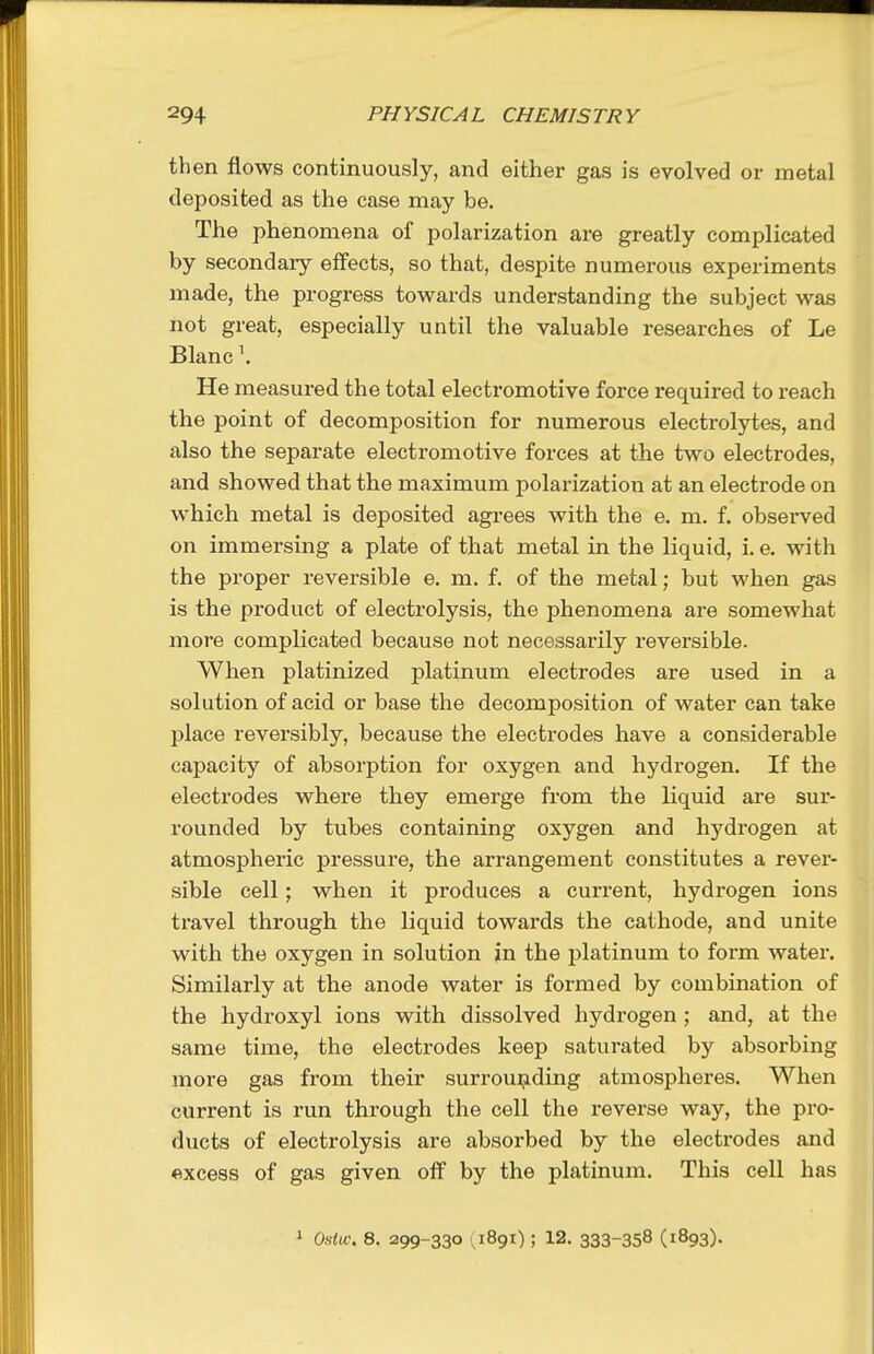 then flows continuously, and either gas is evolved or metal deposited as the case may be. The phenomena of polarization are greatly complicated by secondary effects, so that, despite numerous experiments made, the progress towards understanding the subject was not great, especially until the valuable researches of Le Blanc \ He measured the total electromotive force required to reach the point of decomposition for numerous electrolytes, and also the separate electromotive forces at the two electrodes, and showed that the maximum polarization at an electrode on which metal is deposited agrees with the e. m. f. observed on immersing a plate of that metal in the liquid, 1. e. with the proper reversible e. m, f. of the metal; but when gas is the product of electrolysis, the phenomena are somewhat more complicated because not necessaz'ily reversible. When platinized platinum electrodes are used in a solution of acid or base the decomposition of water can take place reversibly, because the electrodes have a considerable capacity of absorption for oxygen and hydrogen. If the electrodes where they emerge from the liquid are sur- rounded by tubes containing oxygen and hydrogen at atmospheric pressure, the arrangement constitutes a rever- sible cell; when it produces a current, hydrogen ions travel through the liquid towards the cathode, and unite with the oxygen in solution in the platinum to form water. Similarly at the anode water is formed by combination of the hydroxyl ions with dissolved hydrogen ; and, at the same time, the electrodes keep saturated by absorbing more gas from their surroui;iding atmospheres. When current is run through the cell the reverse way, the pro- ducts of electrolysis are absorbed by the electrodes and excess of gas given off by the platinum. This cell has 1 Ostw. 8. 299-330 (1891); 12. 333-358 (1893).