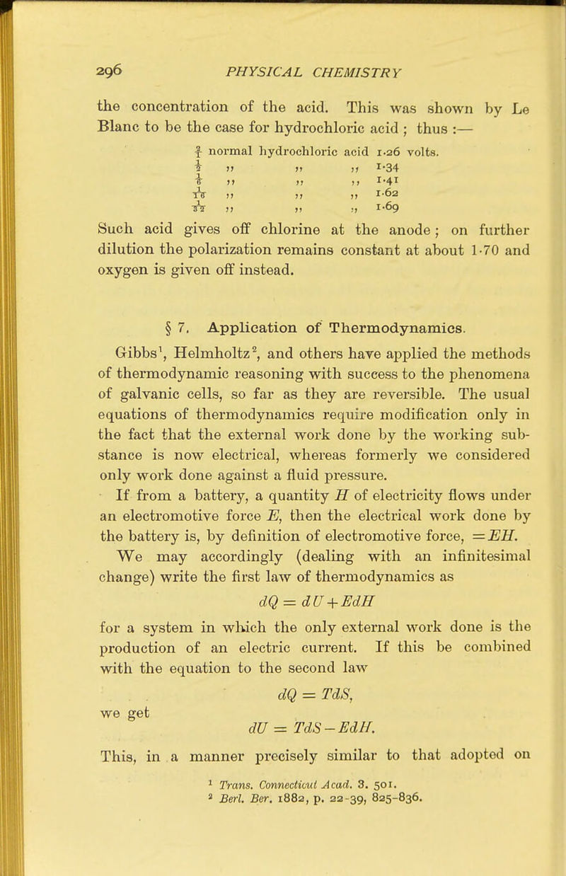 the concentration of the acid. This was shown by Le Blanc to be the case for hydrochloric acid ; thus :— f normal hydrochloric acid 1.26 volts, i >» » ;> 1-34 sV n >) •) 1-69 Such acid gives off chlorine at the anode; on further dilution the polarization remains constant at about 1-70 and oxygen is given off instead. § 7. Application of Thermodynamics. Gibbs\ Helmholtz'^, and others hare applied the methods of thermodynamic reasoning with success to the phenomena of galvanic cells, so far as they are reversible. The usual equations of thermodynamics require modification only in the fact that the external work done by the working sub- stance is now electrical, whereas formerly we considered only work done against a fluid pressure. If from a battery, a quantity H of electricity flows under an electromotive force E, then the electrical work done by the battery is, by definition of electromotive force, =EH. We may accordingly (dealing with an infinitesimal change) write the first law of thermodynamics as dQ = dU + Fdff for a system in wliich the only external work done is the production of an electric current. If this be combined with the equation to the second law dQ = TdS, we get dU = TdS-EdH. This, in a manner precisely similar to that adopted on ^ Trans. Conncctimi Acad. 3. 501. * Berl. Ber. 1882, p. 22-39, 825-836.