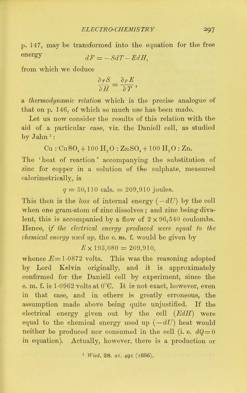 p. 147, maybe transformed into the equation for the free dF = -SdT- EdH, from which we deduce a thermodynamic relation which is the precise analogue of that on p. 146, of which so much use has been made. Let us now consider the results of this relation with the aid of a particular case, viz. the Daniell cell, as studied by Jahn ^: Cu i CuSO.+ lOOH^O rZnSO. + lOO H^OiZn. The ' heat of reaction' accompanying the substitution of zinc for copper in a solution of tii-e sulphate, measured calorimetrically, is g = 50,110 cals. = 209,910 joules. This then is the loss of internal energy { — dU) by the cell when one gram-atom of zinc dissolves ; and zinc being diva- lent, this is accompanied by a flow of 2 x 96,540 coulombs. Hence, if the electrical energy produced were equal to the chemical energy used up, the e. m-. f. would be given by 193,080 = 209,910, whence ^= 1-0872 volts. This was the reasoning adopted by Lord Kelvin originally, and it is approximately confirmed for the Daniell cell by experiment, since the e. m. f. is 1-0962 volts at 0°G. It is- not exact, however, even in that case, and in others- is greatly erroneous, the assumption made above being quite unjustified. If the electrical energy given out by the cell (EdH) were equal to the chemical energy used up (—dU) heat would neither be produced nor consumed in the cell (i. e. dQ=0 in equation). Actually, however, there is a production or » Wied. 28. 21, 491 C1886).