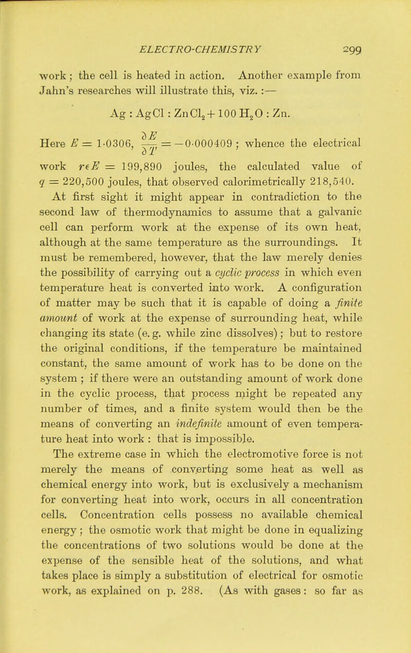 work ; the cell is heated in action. Another example from Jahn's researches will illustrate this, viz.:— Ag : AgCl: ZnCl2+100 H2O : Zn. c) E Here E = 1-0306, — = -0-000409 ; whence the electrical o 1 work reE = 199,890 joules, the calculated value of q = 220,500 joules, that observed calorimetrically 218,540. At first sight it might appear in contradiction to the second law of thermodynamics to assume that a galvanic cell can perform work at the exjiense of its own heat, although at the same temperature as the surroundings. It must be remembered, however, that the law merely denies the possibility of carrying out a cyclic process in which even temperature heat is converted into work. A configuration of matter may be such that it is capable of doing a finite amount of work at the expense of suiTounding heat, while changing its state (e. g. while zinc dissolves); but to restore the original conditions, if the temperature be maintained constant, the same amount of work has to be done on the system ; if there were an outstanding amount of work done in the cyclic process, that process might be repeated any number of times, and a finite system would then be the means of converting an indefinite amount of even tempera- ture heat into work : that is impossible. The extreme case in which the electromotive force is not merely the means of convertipg some heat as well as chemical energy into work, but is exclusively a mechanism for converting heat into work, occurs in all concentration cells. Concentration cells possess no available chemical energy ; the osmotic work that might be done in equalizing the concentrations of two solutions would be done at the expense of the sensible heat of the solutions, and what takes place is simply a substitution of electrical for osmotic work, as explained on p. 288. (As with gases: so far as