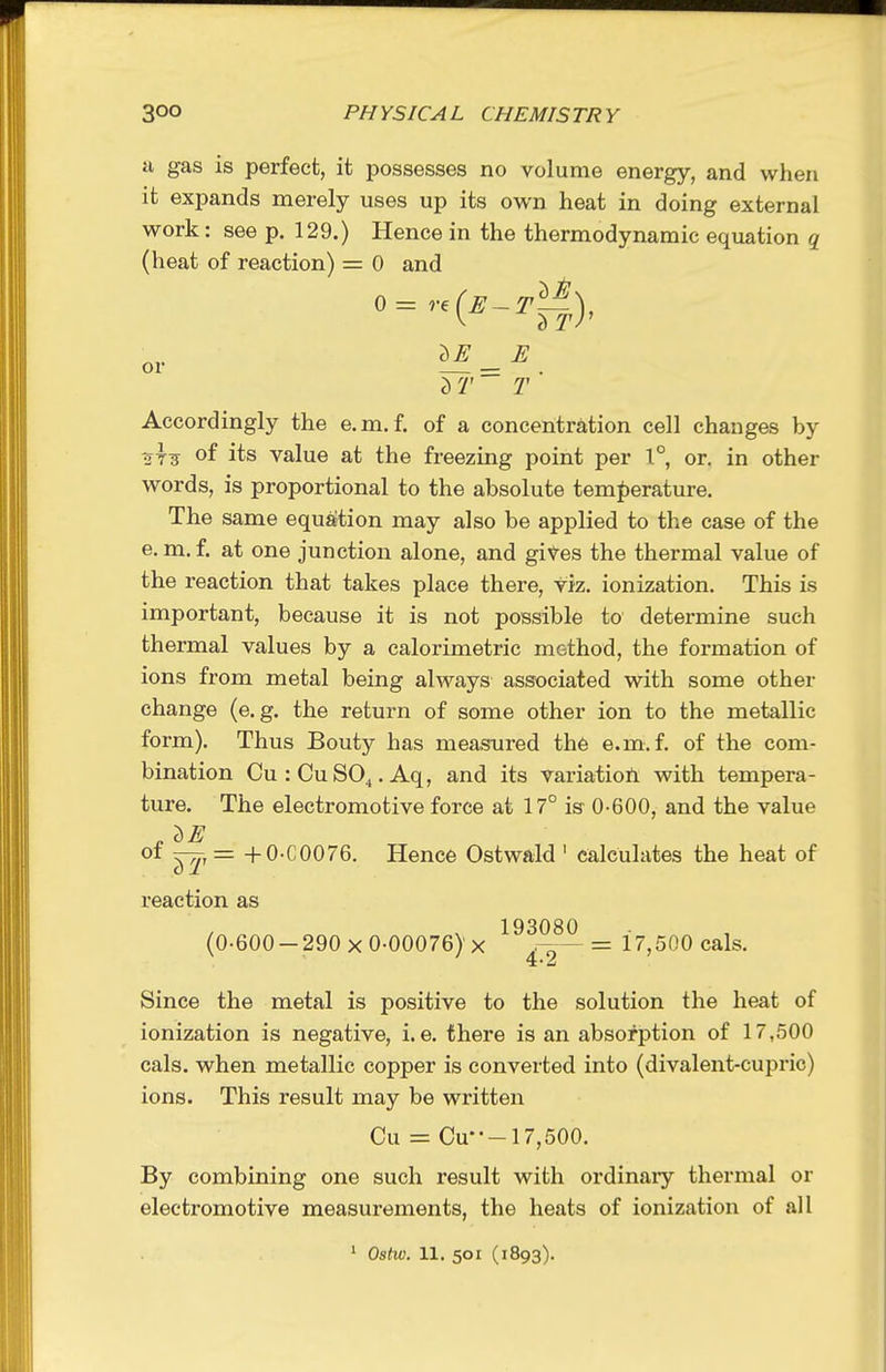 ii gas is perfect, it possesses no volume energy, and when it expands merely uses up its own heat in doing external work: see p. 129.) Hence in the thermodynamic equation q (heat of reaction) = 0 and T Accordingly the e.m. f. of a concentration cell changes by of its value at the freezing point per 1°, or. in other words, is proportional to the absolute tem][)erature. The same equation may also be applied to the case of the e. m. f. at one junction alone, and gives the thermal value of the reaction that takes place there, viz. ionization. This is important, because it is not possible to determine such thermal values by a calorimetric method, the formation of ions from metal being always associated with some other change (e.g. the return of some other ion to the metallic form). Thus Bouty has measured th6 e.m.f. of the com- bination Cu:CuSO^.Aq, and its variation with tempera- ture. The electromotive force at 17° is 0-600, and the value oi +0-C0076. Hence Ostwald ' calculates the heat of reaction as 193080 (0-600-290 X 0-00076) X 4 9 = 17,500 cals. Since the metal is positive to the solution the heat of ionization is negative, i.e. there is an absorption of 17,500 cals. when metallic copper is converted into (divalent-cupric) ions. This result may be written Cu = Cu---17,500. By combining one such result with ordinary thermal or electromotive measurements, the heats of ionization of all 1 Ostw. 11. 501 (1893).