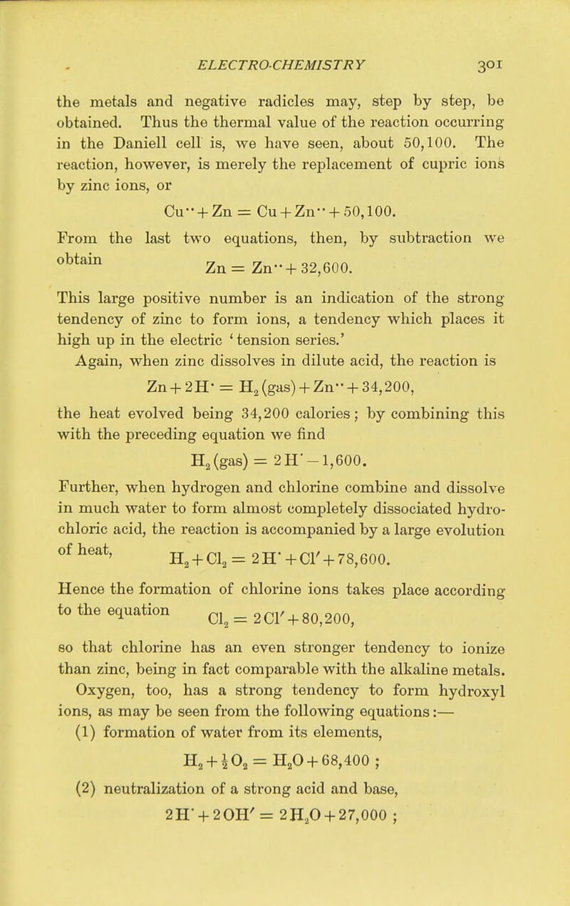 the metals and negative radicles may, step by step, be obtained. Thus the thermal value of the reaction occuri-ing in the Daniell cell is, we have seen, about 50,100. The reaction, however, is merely the replacement of cupric ion^ by zinc ions, or Cu-- + Zn = Cu + Zn + 50,100. From the last two equations, then, by subtraction we obtain Zn= Zn-+ 32,600. This large positive number is an indication of the strong tendency of zinc to form ions, a tendency which places it high up in the electric 'tension series.' Again, when zinc dissolves in dilute acid, the reaction is Zn + 2H- = H2 (gas)+ Zn +34,200, the heat evolved being 34,200 calories; by combining this with the preceding equation we find HaCgas) = 2 H'-1,600. Further, when hydrogen and chlorine combine and dissolve in much water to form almost completely dissociated hydro- chloric acid, the reaction is accompanied by a large evolution of heat, H2 + Cl2= 2H'+Cr-f78,600. Hence the formation of chlorine ions takes place according to the equation ci, = 2 CI'+ 80,200, so that chlorine has an even stronger tendency to ionize than zinc, being in fact comparable with the alkaline metals. Oxygen, too, has a strong tendency to form hydroxyl ions, as may be seen from the following equations:— (1) formation of water from its elements, H2 + ^02 = H2O + 68,400 ; (2) neutralization of a strong acid and base, 2H' + 20H'= 2H,0 +27,000 ;