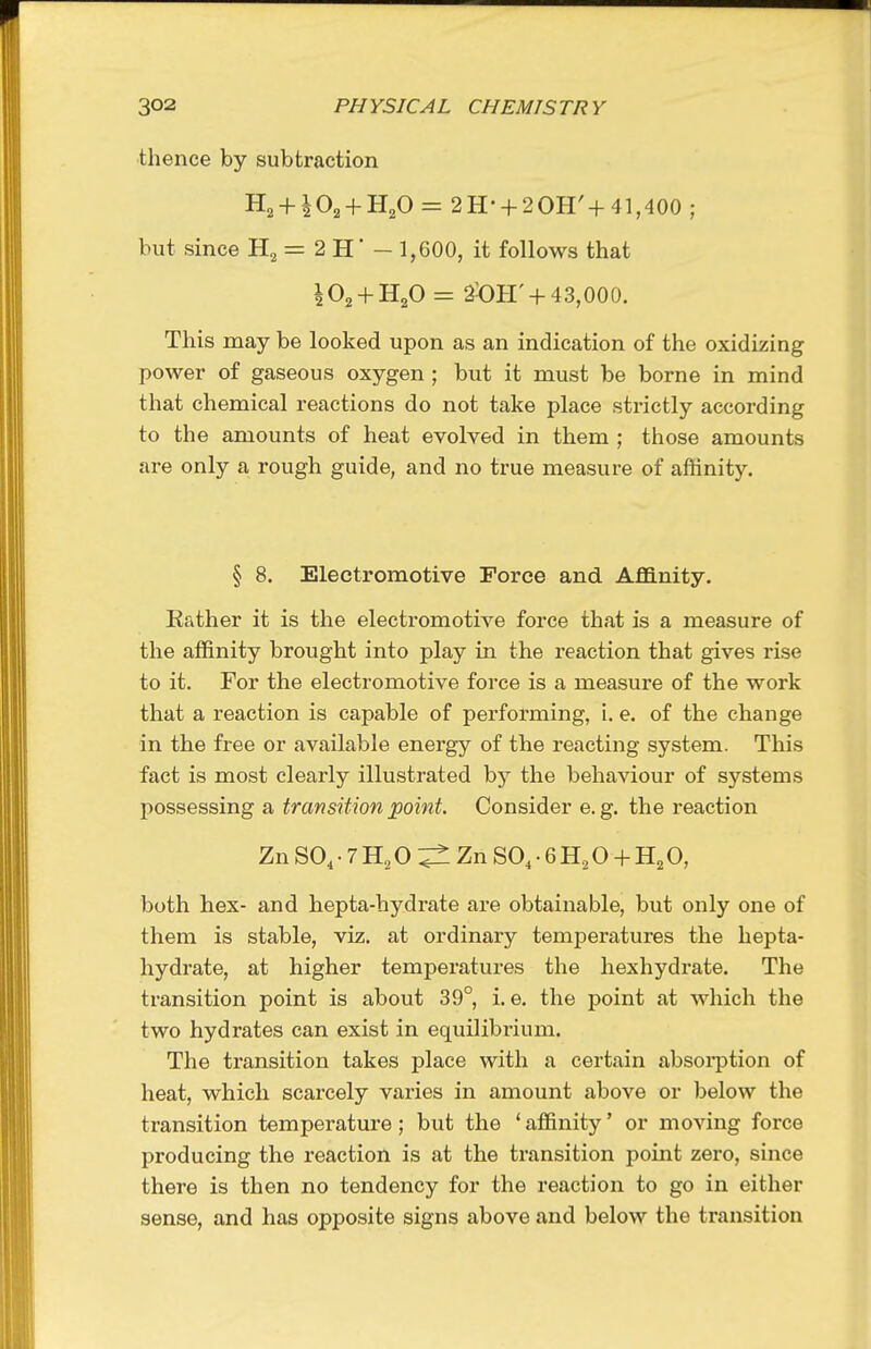 thence by subtraction H2 + ^02 + H20 = 2H- + 2OH'+41,400; but since = 2 H' - 1,600, it follows that IO2 + H2O = 2-0H' +43,000. This may be looked upon as an indication of the oxidizing power of gaseous oxygen ; but it must be borne in mind that chemical reactions do not take place strictly according to the amounts of heat evolved in them ; those amounts are only a rough guide, and no true measure of affinity. § 8. Electromotive Force and Affinity. Eather it is the electromotive force that is a measure of the affinity brought into play in the reaction that gives rise to it. For the electromotive force is a measure of the work that a reaction is capable of performing, i. e. of the change in the free or available energy of the reacting system. This fact is most clearly illustrated by the behaviour of systems possessing a transition point. Consider e. g. the reaction Zn SO, • 7 H, O ^ Zn SO, • 6 0 + 0, both hex- and hepta-hydrate are obtainable, but only one of them is stable, viz. at ordinary temperatures the hepta- hydrate, at higher temperatures the hexhydrate. The transition point is about 39° i. e. the point at which the two hydrates can exist in equilibrium. The transition takes place with a certain absoi-ption of heat, which scarcely varies in amount above or below the transition temperature; but the ' affinity' or moving force producing the reaction is at the transition point zero, since there is then no tendency for the reaction to go in either sense, and has opposite signs above and below the transition