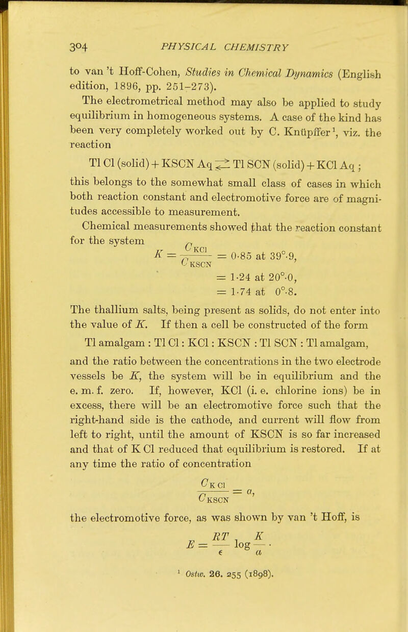 to van't Hoff-Cohen, Studies in Chemical Dynamics (English edition, 1896, pp. 251-273). The electrometrical method may also be applied to study equilibrium in homogeneous systems. A case of the kind has been very completely worked out by C. KnUpxrer^ viz. the reaction Tl CI (solid) + KSCN Aq ^ Tl SON (solid) + KCl Aq ; this belongs to the somewhat small class of cases in which both reaction constant and electromotive force are of magni- tudes accessible to measurement. Chemical measurements showed that the reaction constant for the system ^ K = —^ = 0-85 at 39°-9, f-' KSCN = 1-24 at 20°0, = 1-74 at 0°8. The thallium salts, being present as solids, do not enter into the value of K. If then a cell be constructed of the form Tl amalgam : Tl CI: KCl: KSCN : Tl SCN : Tl amalgam, and the ratio between the concentrations in the two electrode vessels be K, the system will be in equilibrium and the e. m. f. zero. If, however, KCl (i. e. chlorine ions) be in excess, there wUl be an electromotive force such that the right-hand side is the cathode, and current will flow from left to right, imtil the amount of KSCN is so far incieased and that of K CI reduced that equilibrium is restored. If at any time the ratio of concentration ^KCl _ ^ C'kscn ' the electromotive force, as was shown by van't Hoff, is ^ RT , K E= log — • e a