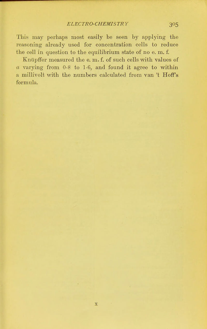 This may perhaps most easily be seen by applying the reasoning already used for concentration cells to reduce the cell in question to the equilibrium state of no e. m. f. Kniipffer measured the e. m. f. of such cells with values of a varying from 0-8 to 1-6, and found it agree to within a millivolt with the numbers calculated from van't HofFs formula.