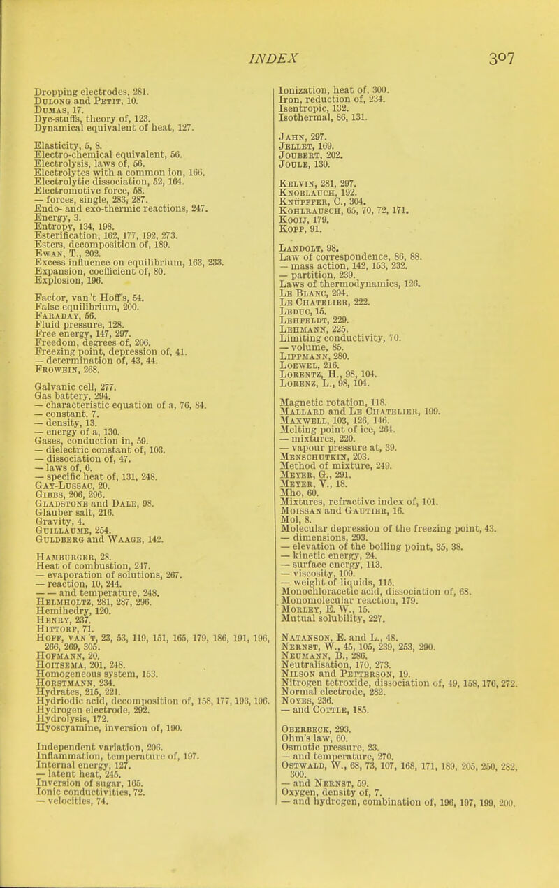 Dropping electrodes, 281. DuLONG and Petit, 10. Dumas, 17. Dye-stuffs, theory of, 123. Dynamical equivalent of heat, ITi. Elasticity, 6, 8. Electro-chemical equivalent, 6G. Electrolysis, laws of, 56. Electrolytes with a common ion, 1(30. Electrolytic dissociation, 62, 164. Electromotive force, 58. — forces, single, 283i 287. Endo- and exo-thermic reactions, 247. Energy, 3. Entropy, 134, 198. Esteriflcation, 162, 177, 192, 273. Esters, decomposition of, 189. EWAN, T., 202. Excess influence on equilibrium, 163, 233. Expansion, coefficient of, 80. Explosion, 196. Factor, van't Hoff's, 64. False equilibrium, 200. Faraday, 56. Fluid pressure, 128. Free energy, 147, 297. Freedom, degi-ees of, 206. Freezing point, depression of, 41. — determination of, 43, 44. Frowein, 268. Galvanic cell, 277. Gas battery, 294. — characteristic equation of a, 70, 84. — constant, 7. — density, 13. — energy of a, 130. Gases, conduction in, 69. — dielectric constant of, 103. — dissociation of, 47. — laws of, 6. — specific heat of, 131, 248. Gat-Lussac, 20. GiBBS, 206, 290. Gladstone and Dale, 08. Glauber salt, 216. Gravity, 4. GUILLAU.ME, 264. Gdldberg and Waage, 142. Hambcrger, 28. Heat of combustion, 247. — evaporation of solutions, 267. — reaction, 10, 244. and temperature, 248. Helmholtz, 281, 287, 296. Hemihedry, 120. Henry, 237. HiTTOHP, 71. HOFF, VAN't, 23, 53, 119, 151, 165, 179, 180, 191, 190, 266, 269, 305. HOFMANN, 20. HOITSEMA, 201, 248. Homogeneous system, 163. HORSTMANN, 234. Hydrates, 215, 221. Hydriodic acid, dccomjjosition of, 158, 177,103,196. Hydrogen electrode, 292. Hydrolysis, 172. Hyoscyaminc, inversion of, 190. Independent variation, 200. Inflammation, temperature of, 197. Internal energy, 127. — latent heat, 246. Inversion of sugar, 106. Ionic conductivities, 72. — velocities, 74. Ionization, heat of, 300. Iron, reduction of, 234. Isentropic, 132. Isothermal, 86, 131. Jahn, 297. Jbllet, 169. JOUBERT, 202. Joule, 130. Kelvin, 281, 297. Knoblauch, 192. Knuppfbr, C., 304. kohlrausch, 05, 70, 72, 171. KooiJ, 179. Kopp, 91. Landolt, 98. Law of correspondence, 86, 88. — mass action, 142, 153, 232. — partition, 239. Laws of thermodynamics, 120. Lb Blanc, 294. Lb Chatelier, 222. Lbduc, 16. Lbhpeldt, 229. Lehmann, 225. Limiting conductivity, 70. — volume, 85. Lippmann, 280. LOEWBL, 216. LORENTZ, H., 98, 104. LORENZ, L., 98, 104. Magnetic rotation, 118. Mallard and Lb Chatelier, 199. Maxwell, 103, 120, 140. Melting point of ice, 264. — mixtures, 220. — vapour pressure at, 39. Mbnschutkih, 203. Method of mixture, 249. Mbyeb, G., 291. Meter, V., 18. Mho, 60. Mixtures, refractive index of, 101. Moissan and Gautier, 16. Mol, 8. Molecular depression of the freezing point, 43. — dimensions, 293. — elevation of the boiling point, 36, 38. — liiuetic energy, 24. — surface energy, 113. — viscosity, 109. — weight of liquids, 115. Monochloracetic acid, dissociation of, 68. Monomolecular reaction, 179. ■ Morley, E. W., 15. Mutual solubility, 227. Natanson, E. and L., 48. Nernst, W., 45, 105, 239, 253, 290. Neumann, B., 286. Neutralisation, 170, 273. Nilson and Pettebson, 19. Nitrogeu tetroxide, dissociation of, 49, 158,176, 272. Normal electrode, 282. NOYES, 230. — and Cottle, 185. Oberbeck, 293. Ohm's law, 60. Osmotic pressure, 23. — and temperature, 270. Ostwald, W., 08, 73, 107, 168, 171, 189, 205, 260, 282, 300. — and Nernst, 69. Oxygen, density of, 7. — and hydrogen, combination of, 196, 197, 199, 200.