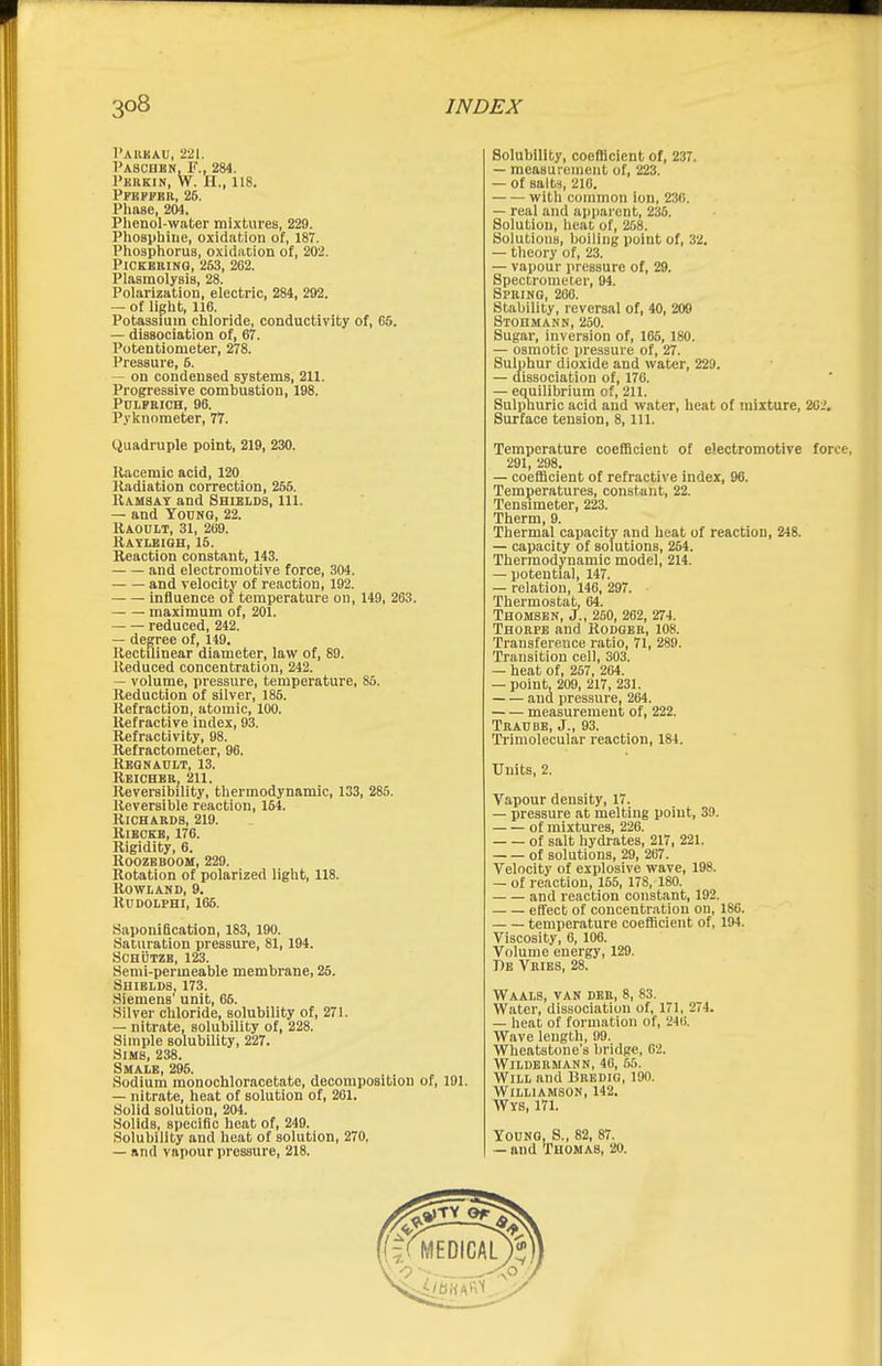 I'AUKAU, 221. I'ASCnBN, F., 284. I'HKKIN, W. H., 118. I'FEPPBR, 25. I'liase, 204. Phenol-water mixtures, 229. Phoaphiiie, oxidation of, 187. Phospliorus, oxidation of, 202. PlCKBRINQ, 263, 262. Plasmolysia, 28. Polarization, electric, 284, 292. — of light, 116. Potassium chloride, conductivity of, 65. — dissociation of, 67. Potentiometer, 278. Pressure, 5. — on condensed systems, 211. Progressive combustion, 198. PciPRlCH, 96. Pyknometer, 77. Quadruple point, 219, 230. Racemic acid, 120 Radiation correction, 255. Uamsat and Shields, 111. — and YocNQ, 22. Raoult, 31, 269. Rayleiqh, 16. Reaction constant, 143. and electromotive force, 304. and velocity of reaction, 192. influence of temperature ou, 149, 263. maximum of, 201. reduced, 242. — degree of, 149. Rectilinear diameter, law of, 89. Reduced concentration, 242. — volume, pressure, temperature, 85. Reduction of silver, 186. Refraction, atomic, 100. Refractive index, 93. Refractivity, 98. Refractometer, 96. Regnault, 13. Reichbr, 211. Reversibility, thermodynamic, 133, 285. Reversible reaction, 154. Richards, 219. RiECEB, 176. Rigidity, 6. ROOZBBOOM, 229. Rotation of polarized light, 118. Rowland, 9. RlIDOLPHI, 165. Saponification, 183, 190. Saturation pressure, 81, 194. SCHijTZE, 123. Semi-permeable membrane, 26. Shields, 173. Siemens' unit, 66. Silver chloride, solubility of, 271. — nitrate, solubility of, 228. Simple solubility, 227. Sims, 238. Smale, 295. Sodium monochloracetate, decomposition of, 191. — nitrate, heat of solution of, 261. Solid solution, 204. Solids, specific heat of, 249. Solubility and heat of solution, 270. — and vapour pressure, 218. Solubility, coefficient of, 237. — measurciiieiit of, 223. — of salts, 210. with common ion, 236. — real and ai)parent, 236. Solution, heat of, 268. Solutions, boiling point of, 32. — theory of, 23. — vapour pressure of, 29. Spectrometer, 94. Spring, 206. Stability, reversal of, 40, 209 Stohmann, 250. Sugar, inversion of, 165, 180. — osmotic pressure of, 27. Sulphur dioxide and water, 229. — dissociation of, 176. — equilibrium of, 211. Sulpnuric acid and water, heat of mixture, 26 '. Surface tension, 8, 111. Temperature coefficient of electromotive force, 291, 298. — coefficient of refractive index, 96. Temperatures, constant, 22. Tensuneter, 223. Therm, 9. Thermal capacity and heat of reaction, 248. — capacity of solutions, 254. Thermodynamic model, 214. — potential, 147. — relation, 146, 297. Thermostat, 64. ThomSBN, J., 250, 262, 274. Thorpe and Rodger, 108. Transference ratio, 71, 289. Transition cell, 303. — heat of, 257, 2C4. — point, 209, 217, 231. and pressure, 264. measurement of, 222. Trad BE, J., 93. Trimolecular reaction, 184. Units, 2. Vapour density, 17. — pressure at melting point, 39. of mixtures, 226. of salt hydrates, 217, 221. of solutions, 29, 267. Velocity of explosive wave, 198. — of reaction, 165, 178, 180. and reaction constant, 192. effect of concentration on, 186. temperature coefficient of, 194. Viscosity, 6, 106. Volume energy, 129. Db Vribs, 28. Waals, van dbr, 8, 83. Water, dissociation of, 171, 274. — heat of formation of, 240. Wave length, 99. Wheatstone's bridge, 62. WiLDERMANN, 46, 65. Will and Brkdig, 190. Williamson, 142. Wys, 171. Young, S., 82, 87. — and Thomas, 20.