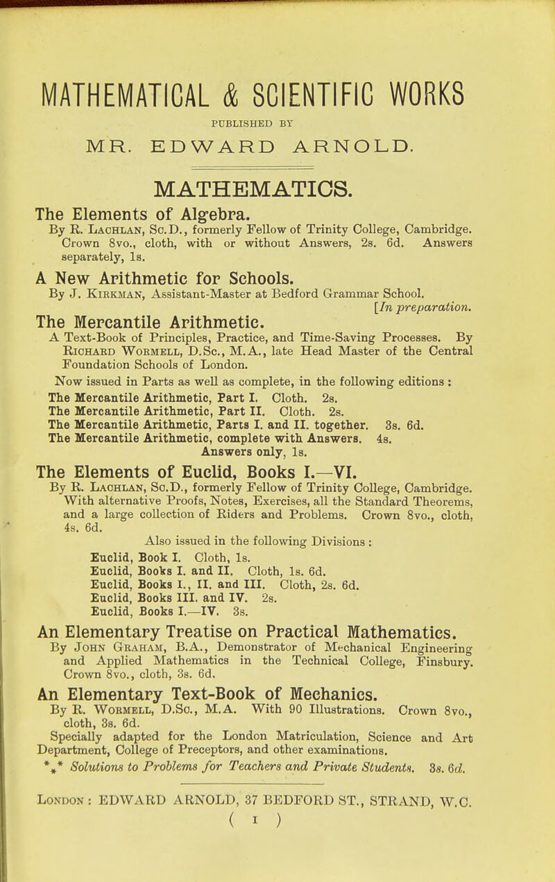 MATHEMATICAL & SCIENTIFIC WORKS PUBLISHED BY MR. EDWARD ARNOLD. MATHEMATICS. The Elements of Alg-ebra. By R. Lachlan, So.D., formerly Fellow of Trinity College, Cambridge. Crown 8vo., cloth, with or without Answers, 2s. 6d. Answers separately, Is. A New Arithmetic for Schools. By J. KiEKMAN, Assistant-Master at Bedford Grammar School. [In preparation. The Mercantile Arithmetic. A Text-Book of Principles, Practice, and Time-Saving Processes. By RiCHAED WoEMELL, D.Sc, M.A., late Head Master of the Central Foundation Schools of London. Now issued in Parts as well as complete, in the following editions : The Mercantile Arithmetic, Part I. Cloth. 2s. The Mercantile Arithmetic, Part II. Cloth. 2s. The Mercantile Arithmetic, Parts I. and II. together. 3s. 6d. The Mercantile Arithmetic, complete with Answers. 4s. Answers only, Is. The Elements of Euclid, Books I.—VI. By R. Laohlan, So.D., formerly Fellow of Trinity College, Cambridge. With alternative Proofs, Notes, Exercises, all the Standard Theorems, and a large collection of Riders and Problems. Crown 8vo., cloth, 4s. 6d. Also issued in the following Divisions : Euclid, Book I. Cloth, Is. Euclid, Books I. and II. Cloth, Is. 6d. Euclid, Books I., II. and III. Cloth, 2s. 6d. Euclid, Books III. and IV. 2s. Euclid, Books I.—IV. 3s. An Elementary Treatise on Practical Mathematics. By John Geaham, B.A., Demonstrator of Mechanical Engineering and Applied Mathematics in the Technical College, Finsbury. Crown 8vo., cloth, 3s. 6d. An Elementary Text-Book of Mechanics. By R. WoBMELL, D.So., M.A. With 90 Illustrations. Crown Svo., cloth, 38. 6d. Specially adapted for the London Matriculation, Science and Art Department, College of Preceptors, and other examinations. *»* Solutions to Problems for Teachers and Private Students. 8s. Qd. London : EDWARD ARNOLD, 37 BEDFORD ST., STRAND, W C