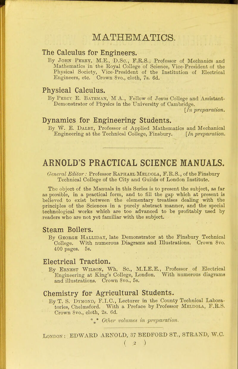 MATHEMATICS. The Calculus for Eng-ineers. By John Perby, M.E., D.So., F.R.S., Professor of Mechanics and Mathematics in the Royal College of Science, Vice-President of the Physical Society, Vice-President of the Institution of Electrical Engineers, etc. Crown 8vo., cloth, 7s. 6d. Physical Calculus. By Percy E. Bateman, MA., Fellow of Jesus College and Assistant- Demonstrator of Physics in the University of Cambridge. [In preparation. Dynamics for Eng-ineering: Students. By W. E. DalbY; Professor of Applied Mathematics and Mechanical Engineering at the Technical College, Finsbury. [In preparation. ARNOLD'S PRACTICAL SCIENCE MANUALS. General Editor: Professor Raphael Meldola, F.R.S., of the Finsbury Technical College of the City and Guilds of London Institute. The object of the Manuals in this Series is to present the subject, as far as possible, in a practical form, and to fill the gap which at present is believed to exist between the elementary treatises dealing with the principles of the Sciences in a purely abstract manner, and the special technological works which are too advanced to be profitably used by readers who are not yet familiar with the subject. Steam Boilers. By George Halliday, late Demonstrator at the Finsbury Technical College. With numerous Diagrams and Illustrations. Crown 8vo. 400 pages. 5s. Electrical Traction. By Ernest Wilson, Wh. Sc., M.I.E.E., Professor of Electrical Engineering at King's College, London. With numerous diagrams and illustrations. Crown 8vo., 5s. Chemistry for Agricultural Students. By T. S. Dymond, F. I. C., Lecturer in the County Technical Labora- tories, Chelmsford. With a Preface by Professor Meldola, F.R.S. Crown 8vo., cloth, 28. 6d. Other volumes in preparation. London: EDWARD ARNOLD, 37 BEDFORD ST., STRAND, W.C.