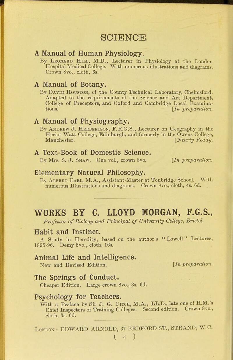 A Manual of Human Physiologfy. By Leonabd Hill, M.D., Lecturer in Physiology at the London Hospital Medical College. With numerous illustrations and diagrams. Crown 8vo., cloth, 6s. A Manual of Botany. By David Houston, of the County Technical Laboratory, Chelmsford. Adapted to the requirements of the Science and Art Department, College of Preceptors, and Oxford and Cambridge Local Examina- tions. [In preparation. A Manual of Physiography. By Andrew J. Herbeetson, P.R.G.S., Lecturer on Geography in the Heriot-Watt College, Edinburgh, and formerly in the Owens College, Manchester. [Nearly Beady. A Text-Book of Domestic Science. By Mrs. S. J. Shaw. One vol., crown 8vo. [In preparation. Elementary Natural Philosophy. By Alfred Earl, M.A., Assistant-Master at Tonbridge School. With numerous Illustrations and diagrams. Crown 8vo., cloth, 4s. 6d. WORKS BY C. LLOYD MORGAN, F.G.S., Professor of Biology and Principal of University College, Bristol. Habit and Instinct. A Study in Heredity, based on the author's «'Lowell Lectures, 1895-96. Demy 8vo., cloth, 16s. Animal Life and Intelligence. New and Revised Edition. [In preparation. The Springs of Conduct. Cheaper Edition, Large crown 8vo., 3s. 6d. Psychology for Teachers. With a Preface by Sir J. G. Fitch, M.A., LL.D., late one of H.M.'s Chief Inspectors of Training Colleges. Second edition. Crown 8vo., cloth, 38. 6d. London : EDWARD ARNOLD, 37 BEDFORD ST., STRAND, W.C.