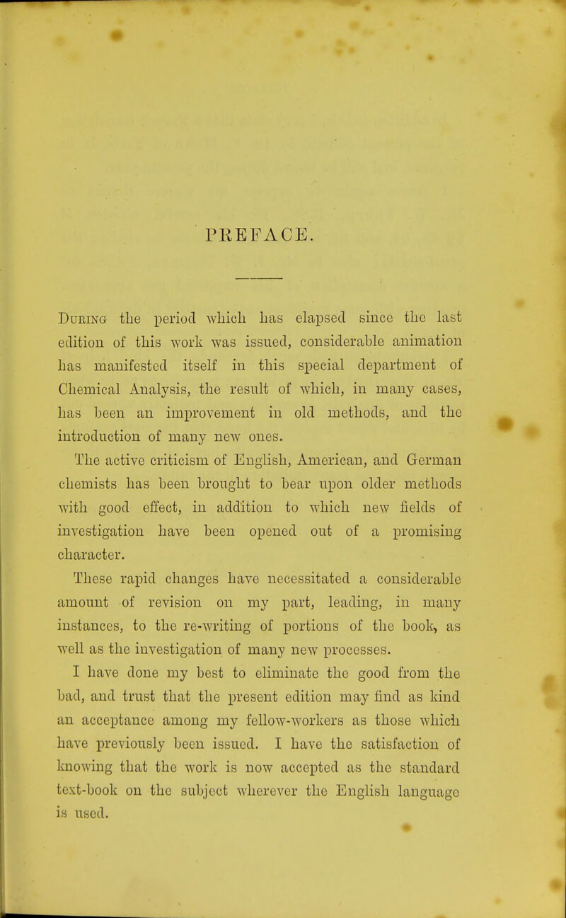 PREFACE. During the period which has elapsed since the hist edition of this work was issued, considerable animation has manifested itself in this special department of Chemical Analysis, the result of which, in many cases, has been an improvement in old methods, and the introduction of many new ones. The active criticism of English, American, and German chemists has been brought to bear upon older methods with good effect, in addition to which new fields of investigation have been opened out of a promising character. These rapid changes have necessitated a considerable amount of revision on my part, leading, in many instances, to the re-writing of portions of the booli> as well as the investigation of many new processes. I have done my best to eliminate the good from the bad, and trust that the present edition may find as kind an acceptance among my fellow-workers as those which have previously been issued. I have the satisfaction of knowing that the work is now accepted as the standard text-book on the subject wherever the English language is used.