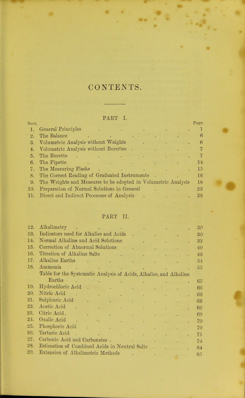 PAET I. Sect. Page 1. General Principles . . . . . 1 2. The Balance ..... 6 3. Volumetric Analysis without Weights . . .6 4. Volumetric Analj'sis without Burettes , . . 7 5. The Burette . . . . . .7 6. Tlie Pipette ... . . 14 7. The Measuring Plasks . . . . .1.5 8. The Correct Reading of Graduated Instruments . . 16 9. The Weights and Measures to be adopted in Volumetric Analysis 18 10. Preparation of Normal Solutions in General . . 23 11. Direct and Indirect Processes of Analysis . . .28 PAET II. 12. Alkalimetry . . . . . .30 13. Indicators used for Alkalies and Acids ... 30 14. Normal Alkaline and Acid Solutions . . .33 15. Correction of Abnormal Solutions . . . 40 16. Titration of Alkaline Salts . . . .43 17. Alkaline Earths ..... 54 18. Ammonia . . . . . .55 Table for the Systematic Analysis of Acids, Alkalies, and Alkaline Earths . . . . . .65 19. Hj'drochloric Acid ..... 66 20. Nitric Acid . . . . . .66 21. Sulphuric Acid . . . . . G6 22. Acetic Acid . . . . . . 66 23. Citric Acid. ..... 60 21. O.xalic Acid . ■■. . . . .70 25. Phosphoric Acid • .... 70 26. Tartaric Acid . . , . .71 27. Carbonic Acid and Carbonates .... 74 28. Estimation of Combined Acids in Neutral Salts . . .84 29. Extension of Alkaliraetric Methods . . c-,