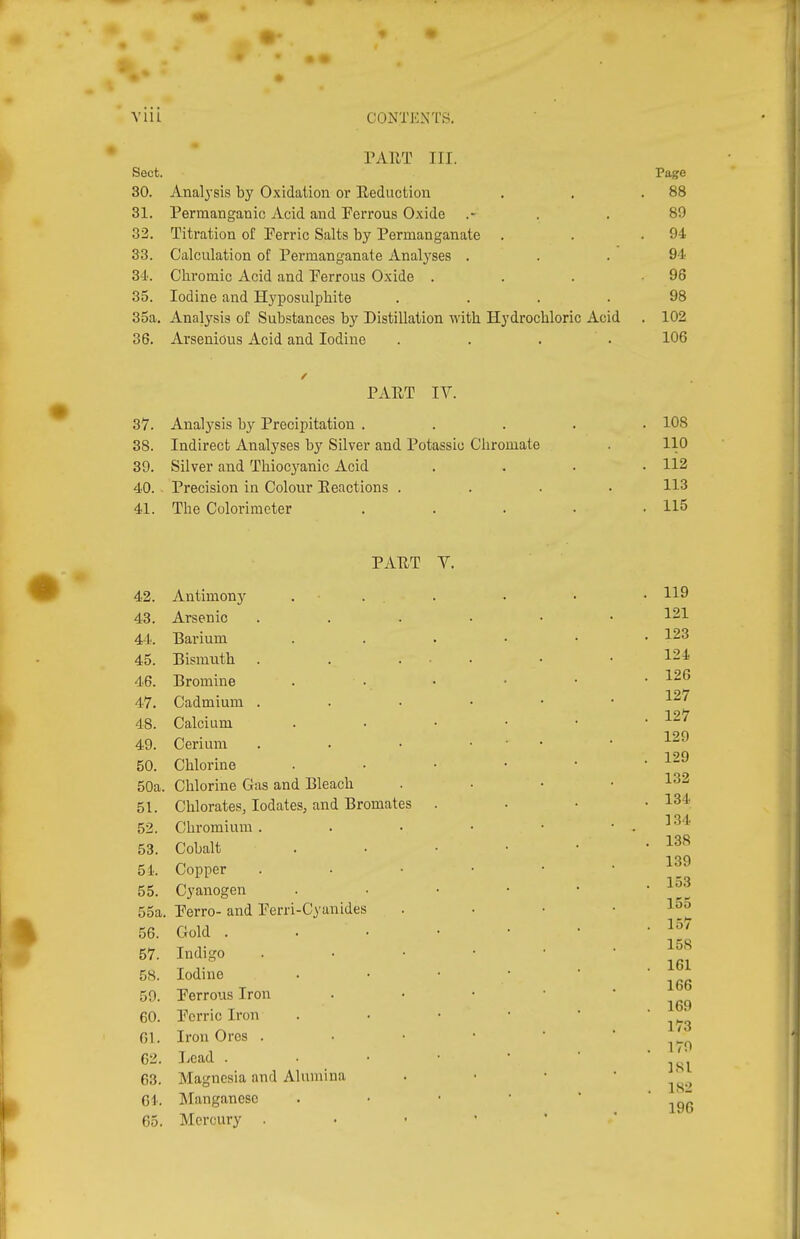 PAUT III. Sect. Page 30. Analj'sis by Oxidation or Eeduction . . .88 31. Permanganic Acid and Perrons Oxide .- . .89 32. Titration of Perric Salts by Permanganate . . .94 33. Calculation of Permanganate Anal3'ses . . .94 34. Chromic Acid and Perrons Oxide . . . .96 35. Iodine and Hyposulphite .... 98 35a. Analysis of Substances by Distillation with Hydrochloric Acid . 102 36. Arsenious Acid and Iodine .... 106 PxVET IV. 37. Analysis b}^ Precipitation . 38. Indirect Analyses by Silver and Potassio Chromate 39. Silver and Thiocj^anic Acid 40. Precision in Colour Eeactions . 41. The Colorimeter 108 110 112 113 115 PAET Y. 42. Antimony 43. Arsenic 44. Barium 45. Bismuth 46. Bromine 47. Cadmium . 48. Calcium 49. Cerium 50. Chlorine 50a. Chlorine Gas and Bleach 51. Chlorates, lodates, and Bromates 52. Chromium . 53. Cobalt 54. Copper 55. Cyanogen 55a. Perro- and Perri-Cyanides 56. Gold . 57. Indigo 58. Iodine 59. Perrons Iron 60. Perric Iron Gl. Iron Ores . 62. I.cad . 63. Magnesia and Alumina Gl. Manganese 65. Mercury .