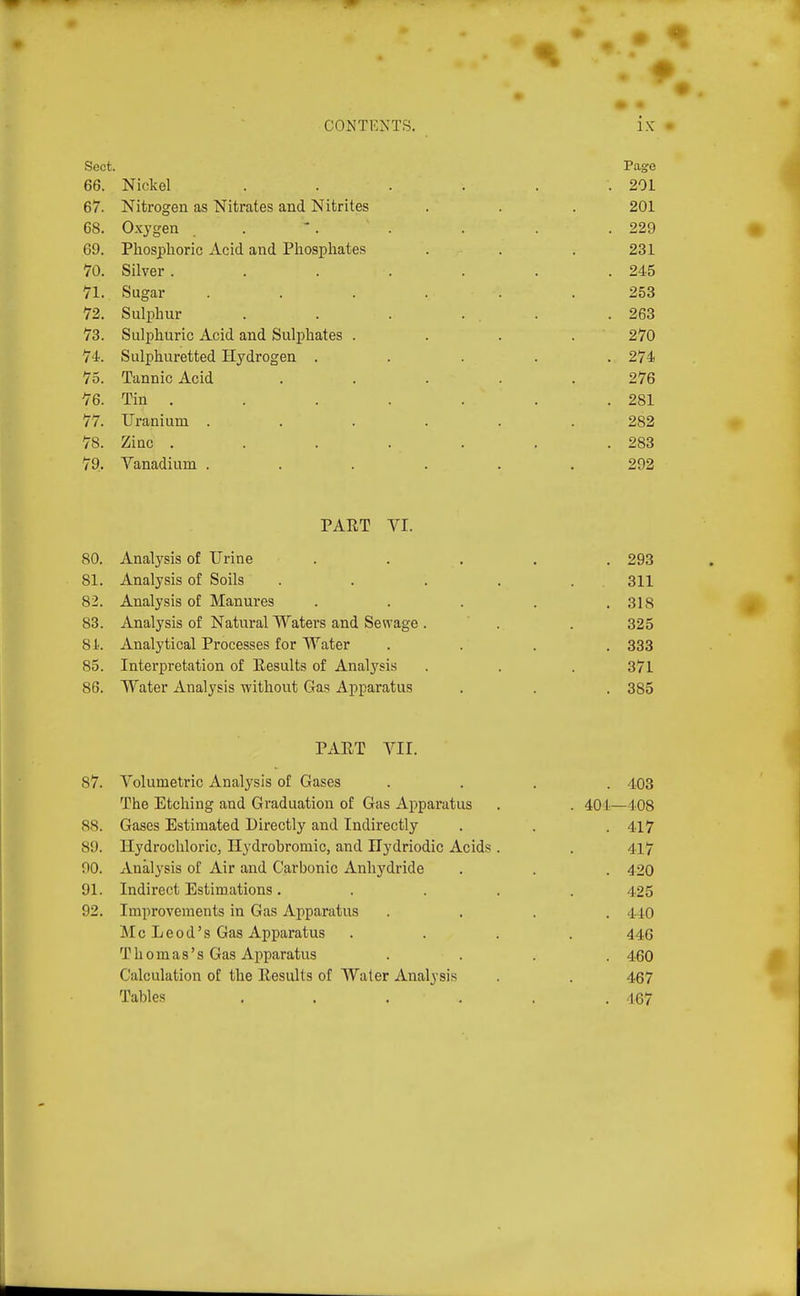 Sect. Page 66. Nickel . . . . . .201 67. Nitrogen as Nitrates and Nitrites . . . 201 68. Oxygen . . . . . .229 69. Phosphoric Acid and Phosphates . . . 231 70. Silver . . . . . . .245 71. Sugar ...... 253 72. Sulphur . . . . . .263 73. Sulphuric Acid and Sulphates . . . . 270 74. Sulphuretted Hydrogen ..... 274 75. Tannic Acid ..... 276 76. Tin . . . . . . . 281 77. Uranium ...... 282 78. Zinc . . . . . . .283 79. Vanadium ...... 292 PART VI. 80. Analysis of Urine ..... 293 81. Analysis of Soils ..... 311 82. Analysis of Manures ..... 318 0 83. Analysis of Natural Waters and Sewage . . . 325 81. Analytical Pi-ocesses for Water .... 333 85. Interpretation of Eesults of Analysis . . . 371 86. Water Analysis without Gas Apparatus . . . 385 PAET VII. 87. Volumetric Analysis of Gases The Etching and Graduation of Gas Apparatus 88. Gases Estimated Directly and Indirectly 89. Ilydrochloric, Hydrobromic, and Ilydriodic Acids 90. Analysis of Air and Carbonic Anhydride 91. Indirect Estimations. 92. Improvements in Gas Apparatus INI c L e 0 d' s Gas Apparatus T h 0 m a s' s Gas Apparatus Calculation of the Eesults of Water Analysis Tables .... . 403 401—408 . 417 417 . 420 425 . 440 446 . 460 467 . 467