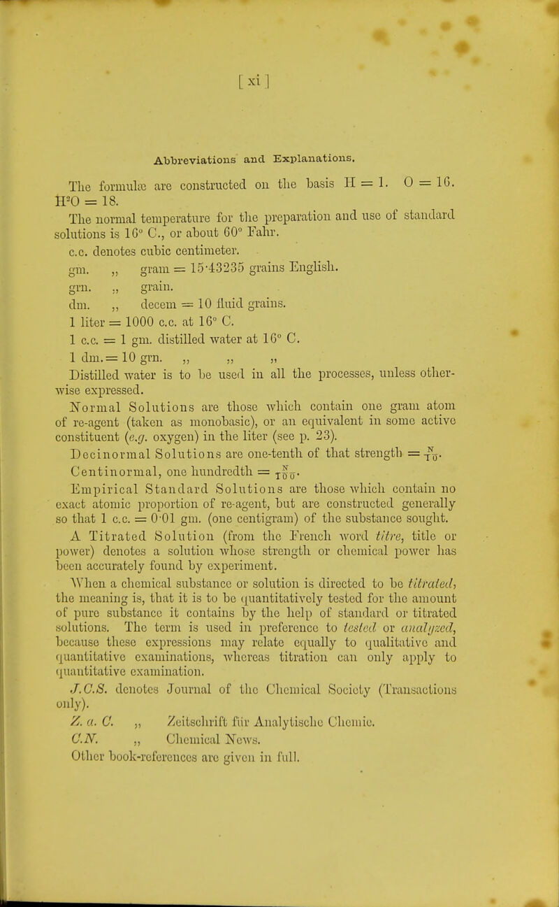 Abbreviations and Explanations. The formultc are constructed on tlie basis li = 1. 0 = IG. IPO = 18. The normal temperature for the preparation and use of standard solutions is IG C, or about 60° Fahr. CO. denotes cubic centimeter, gm. „ gram = 15'-13235 grains English, grn. ,, grain. dm. „ decem = 10 fluid grains. 1 liter = 1000 c.c. at 16° C. 1 c.c. = 1 gm. distilled water at 16° C. 1 dm.= 10 grn. „ ,, „ Distilled water is to be used in all the processes, unless other- wise expressed. JSTormal Solutions are those which contain one gram atom of re-agent (taken as monobasic), or an equivalent in some active constituent {e.g. oxygen) in the liter (see p. 23). Decinormal Solutions are one-tenth of that strength =-nj. Centinormal, one hundredth = j^^. Empirical Standard Solutions are those which contain no exact atomic proportion of re-agent, but are constructed generally so that 1 c.c. = O'Ol gm. (one centigram) of the substance sought. A Titrated Solution (from the French word titre, title or power) denotes a solution whose strength or chemical power has been accurately found by experiment. When a chemical substance or solution is directed to be fitraied, the meaning is, that it is to be ({uantitatively tested for the amount of pure substance it contains by the help of standard or titrated solutions. The term is used in preference to iesled or analij?xd, because these expressions may relate equally to qualitative and quantitative examinations, whereas titration can only apply to (piantitative examination. J.C.S. denotes Journal of the Chemical Society (Transactions only). Z. a. C. „ Zeitsclirift flir Analytischc Chcmie. C.N. „ Chemical News. Other book-references arc given in full.