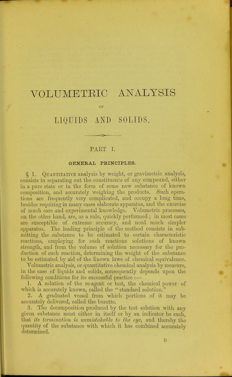 VOLUMETEIC ANALYSIS OF LIQUIDS AND SOLIDS. PAET I. GENERAL PRINCIPLES. § 1. Quantitative analysis by weight, or gravimetric analysis, consists in separating out the constituents of any compound, either in a pure state or in the form of some new substance of known composition, and accurately Aveigliing the products. Such opera- tions are frequently very complicated, and occupy a long time, besides requiring in many cases elaborate apparatus, and the exercise of much care and experimental knowledge. Volumetric processes, 021 the other hand, are, as a rule, quickly performed ; in most cases are susceptible of extreme accuracy, and need much simpler apparatus. The leading principle of the method consists in sub- mitting the substance to be estimated to certain characteristic reactions, cmployiug for such reactions solutions of known strength, and from the volume of solution necessary for the pro- duction of such reaction, determining the weight of the substance to be estimated by aid of the known laws of chemical equivalence. Volumetric analysis, or quantitative chemical analysis by measure, in the case of licj^uids and solids, consequently depends upon the following conditions for its successful practice :— 1. A solution of the re-agent or test, the chemical power of Avhich is accurately known, called the standard solution. 2. A graduated vessel from which portions of it may bo accurately delivered, called the burette. 3. The decomposition produced by the test solution with any given substance must cither in itself or by an indicator be such, that its termination is unmistakable to the eye, and thereby the quantity of the substance with which it has conibuied accurately determined.