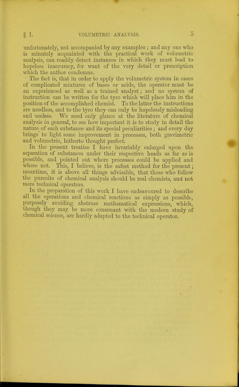 iinforfcunately, not accompanied by any examples; and any one who is minutely acquainted with the practical work of volumetric analysis, can readily detect instances in which they must lead to hopeless inaccuracy, for want of the very detail or prescription which the author condemns. • The fact is, that in order to apply the volumetric system in cases of complicated mixtures of bases or acids, the operator must be an experienced as well as a trained analyst; and no system of instruction can be Avritten for the tyro which will place him in the position of the accomplished chemist. To the latter the instructions are needless, and to the tyro they can only be hopelessly misleading and useless. We need only glance at the literature of chemical analysis in general, to see how important it is to study in detail the nature^ of each substance and its special peculiarities; and every day brings to light some improvement in processes, both gravimetric and volumetric, hitherto thought perfect. In the present treatise I have invariably enlarged upon the separation of substances under their respective heads as far as is possible, and pointed out where processes could be applied and where not. This, I believe, is the safest method for the present; meantime, it is above all things advisable, that those who follow the pursuits of chemical analysis should be real chemists, and not mere technical operators. In the preparation of this work I have endeavoured to describe all the operations and chemical reactions as simply as possible, purposely avoiding abstruse mathematical expressions, which, though they may be more consonant with the modern study of chemical science, are hardly adapted to the technical operator.