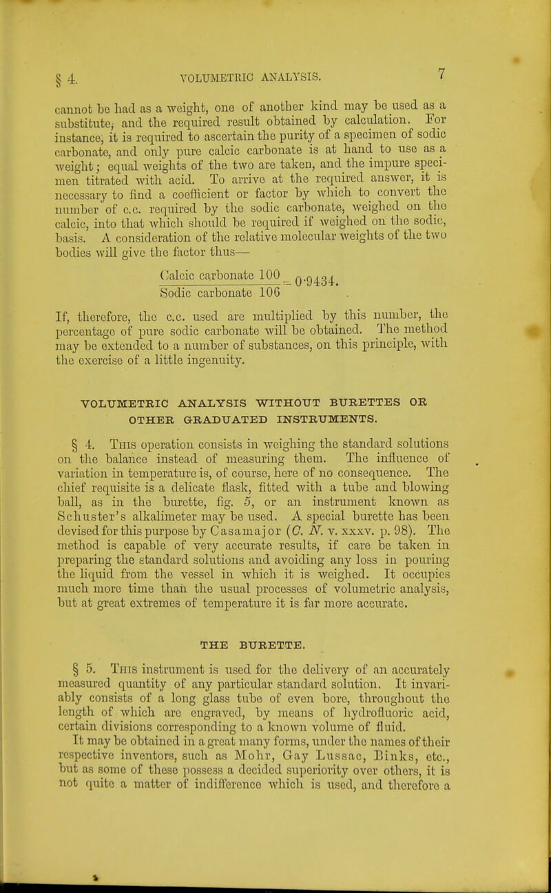 §4. cannot be head as a weight, one of another kind may be used as a substitutOj and the required result obtained by calculation. For instance, it is required to ascertain the purity of a specimen of sodic carbonate, and only pure calcic carbonate is at hand to use as a weight; equal weights of the two are taken, and the impure speci- men titrated with acid. To arrive at the required answer, it is necessary to find a coefficient or factor by which to convert the number of c.c. required by the sodic carbonate, weighed on the calcic, into that which should be required if weighed on the sodic, basis. A consideration of the relative molecular Aveights of the two bodies will give the factor thus— (;alcic carbonate 100_ 09434- Sodic carbonate 106 If, therefore, the c.c. used are multiplied by this number, the percentage of pure sodic carbonate will be obtained. The method ^ may be extended to a number of substances, on this principle, with the exercise of a little ingenuity. VOLUMETRIC ANALYSIS WITHOUT BURETTES OR OTHER GRADUATED INSTRUMENTS. § 4. This operation consists in weighing the standard solutions on the balance instead of measuring them. The influence of variation in temperature is, of course, here of no consequence. The chief requisite is a delicate flask, fitted with a tube and blowing ball, as in the burette, fig. 5, or an instrument known as Schuster's alkalimeter may be used. A special burette has been devised for this purpose by Casamajor (G. N.y. xxxv. p. 98). The method is capable of very accurate results, if care be taken in preparing the standard solutions and avoiding any loss in pouring the liquid from the vessel in which it is weighed. It occupies much more time thaii the usual processes of volumetric analysis, but at great extremes of temperature it is far more accurate. THE BURETTE. § 5. Tins instrument is used for the delivery of an accurately measured quantity of any particular standard solution. It invari- ably consists of a long glass tube of even bore, throughout the length of which are engraved, by means of hydrofluoric acid, certain divisions corresponding to a known volume of fluid. It may bo obtained in a great many forms, under the names of their respective inventors, such as Mohr, Gay Lussac, Einks, etc., but as some of these possess a decided superiority over others, it is not quite a matter of indifl^erenco whicli is used, and therefore a *