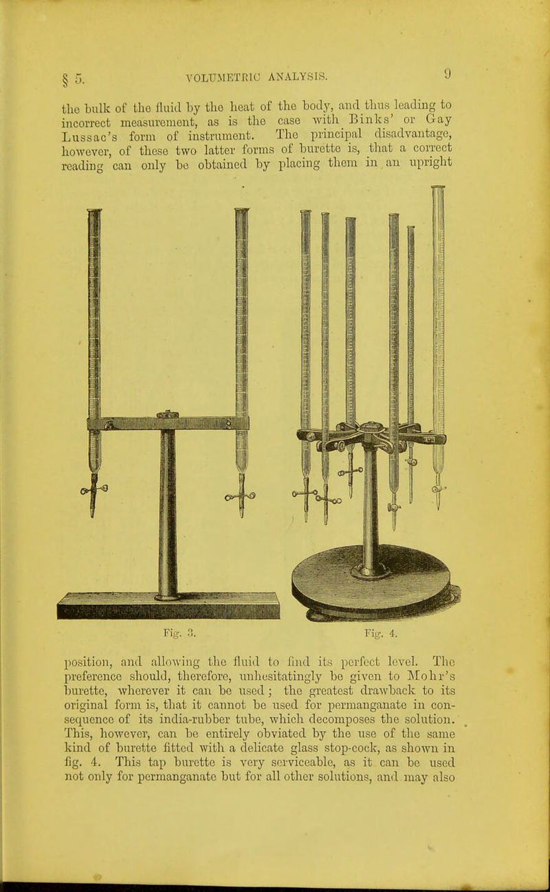 the bulk of the Haiti by tlio heat of the body, aiuUhu.s kading to incorrect measurement, as is the case with Binks' or Gay Lussac's form of instrument. The principal disadvantage, however, of those two latter forms of burette is, that a correct reading can only be obtained by placing them in an upright Fig. 3. Fig. 4. position, and allowing tlie fluid to find its perfect level. The preference should, therefore, luihusitatingly be given to Mohr's burette, wherever it can be used; the greatest dra\vback to its original form is, that it cannot be used for permanganate in con- sequence of its india-rubber tube, which decomposes the solution. This, howeverj can be entirely obviated by the use of the same kind of burette fitted with a delicate glass stop-cock, as shown in fig. 4. This tap burette is very serviceable, as it can be used not only for permanganate but for all other solutions, and may also