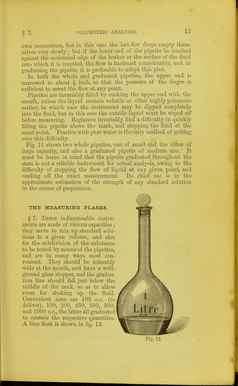 own momentum, but in tliis case the last few drops empty them- selves very slowly; but if the lower end of the pipette be touched against the moistened edge of the beaker or the surface of the fluid into which it is emptied, the flow is hastened considerably, and in graduating the pipette, it is preferable to adopt this plan. In both the whole and graduated pipettes, the upper end is narrowed to about ^ inch, so that the pressure of the finger is sufficient to arrest the flow at any point. Pipettes are invariably filled by sucking the upper end with the mouth, unless the liquid contain volatile or other highly poisonous matter, in which case the instrument may be dipped completely into the fluid, but in this case the outside liquid must be wiped ofl before measuring. Beginners invariably find a difficulty in quickly filling the pipette above the mark, and stopping the fluid at the exact point. Practice with pure water is the only method of getting over this difficulty. Pig. 11 shows two whole pipettes, one of small and the other of large capacity, and also a graduated pipette of medium size. It must be borne in mind that the pipette graduated throughout the stem is not a reliable instrument for actual analysis, owing to the difficulty of stopping the flow of liquid at any given point, and reading off the exact measurement. Its chief use is in the approximate estimation of the strength of any standard solution in the course of preparation. THE MEASURING FLASKS. § 7. These indispensable instru- ments are made of various capacities ; they serve to mix up standard solu- tions to a given volume, and also for the subdivision of the substance to be tested by means of the pipettes, and are in many ways most con- venient. They should be tolerably wide at the mouth, and have a well- ground glass stopper, and the gradua- tion line should fall just below the middle of the neck, so as to allow room for shaking up the fluid. Convenient sizes are 100 c.c. (to deliver), 100, 200, 250, 300, 500, and 1000 c.c, the latter all graduated to contain the respective quantities. A liter flask is shown in fig. 12.